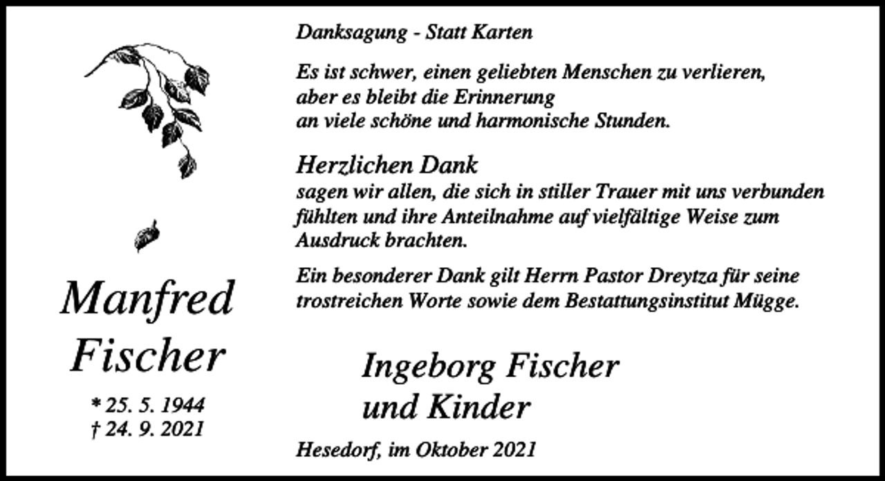 <p>Danksagung - Statt Karten<br />Es ist schwer, einen geliebten Menschen zu verlieren,<br />aber es bleibt die Erinnerung<br />an viele schöne und harmonische Stunden.</p><p>Herzlichen Dank<br />sagen wir allen, die sich in stiller Trauer mit uns verbunden<br />fühlten und ihre Anteilnahme auf vielfältige Weise zum<br />Ausdruck brachten.</p><p>Manfred<br />Fischer<br />* 25. 5. 1944<br />† 24. 9. 2021</p><p>Ein besonderer Dank gilt Herrn Pastor Dreytza für seine<br />trostreichen Worte sowie dem Bestattungsinstitut Mügge.</p><p>Ingeborg Fischer<br />und Kinder<br />Hesedorf, im Oktober 2021</p>