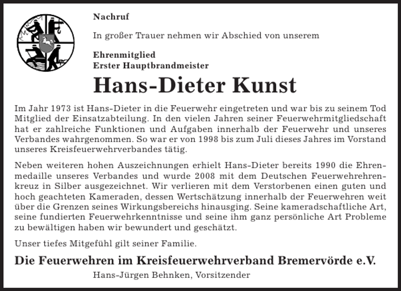 <p>Nachruf<br />In großer Trauer nehmen wir Abschied von unserem<br />Ehrenmitglied<br />Erster Hauptbrandmeister</p><p>Hans-Dieter Kunst<br />Im Jahr 1973 ist Hans-Dieter in die Feuerwehr eingetreten und war bis zu seinem Tod<br />Mitglied der Einsatzabteilung. In den vielen Jahren seiner Feuerwehrmitgliedschaft<br />hat er zahlreiche Funktionen und Aufgaben innerhalb der Feuerwehr und unseres<br />Verbandes wahrgenommen. So war er von 1998 bis zum Juli dieses Jahres im Vorstand<br />unseres Kreisfeuerwehrverbandes tätig.<br />Neben weiteren hohen Auszeichnungen erhielt Hans-Dieter bereits 1990 die Ehrenmedaille unseres Verbandes und wurde 2008 mit dem Deutschen Feuerwehrehrenkreuz in Silber ausgezeichnet. Wir verlieren mit dem Verstorbenen einen guten und<br />hoch geachteten Kameraden, dessen Wertschätzung innerhalb der Feuerwehren weit<br />über die Grenzen seines Wirkungsbereichs hinausging. Seine kameradschaftliche Art,<br />seine fundierten Feuerwehrkenntnisse und seine ihm ganz persönliche Art Probleme<br />zu bewältigen haben wir bewundert und geschätzt.<br />Unser tiefes Mitgefühl gilt seiner Familie.</p><p>Die Feuerwehren im Kreisfeuerwehrverband Bremervörde e.V.<br />Hans-Jürgen Behnken, Vorsitzender</p>