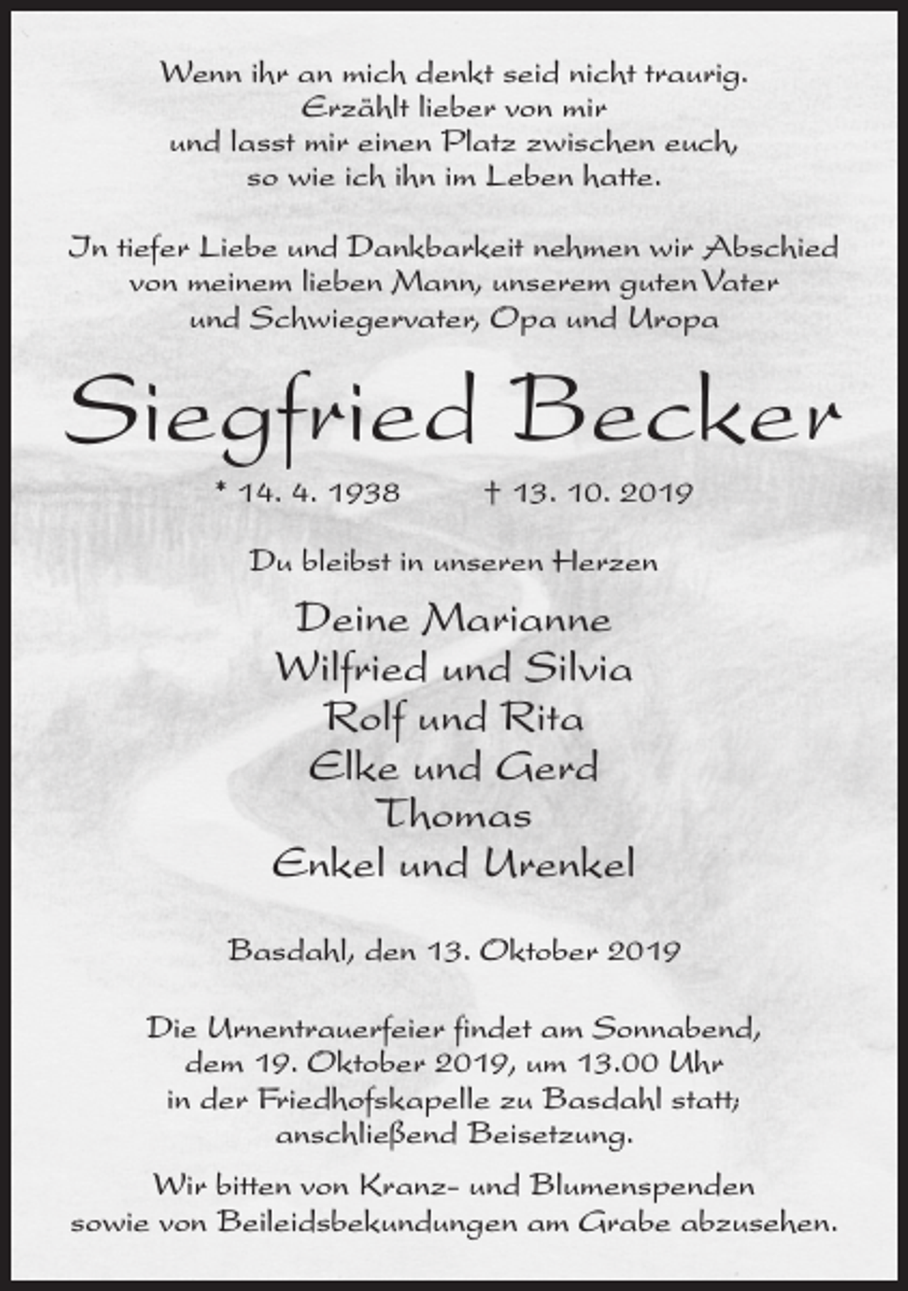 <p>Wenn ihr an mich denkt seid nicht traurig.<br />Erzählt lieber von mir<br />und lasst mir einen Platz zwischen euch,<br />so wie ich ihn im Leben hatte.<br />In tiefer Liebe und Dankbarkeit nehmen wir Abschied<br />von meinem lieben Mann, unserem guten Vater<br />und Schwiegervater, Opa und Uropa</p><p>Siegfried Becker<br />* 14. 4. 1938</p><p>† 13. 10. 2019</p><p>Du bleibst in unseren Herzen</p><p>Deine Marianne<br />Wilfried und Silvia<br />Rolf und Rita<br />Elke und Gerd<br />Thomas<br />Enkel und Urenkel<br />Basdahl, den 13. Oktober 2019<br />Die Urnentrauerfeier findet am Sonnabend,<br />dem 19. Oktober 2019, um 13.00 Uhr<br />in der Friedhofskapelle zu Basdahl statt;<br />anschließend Beisetzung.<br />Wir bitten von Kranz- und Blumenspenden<br />sowie von Beileidsbekundungen am Grabe abzusehen.</p>