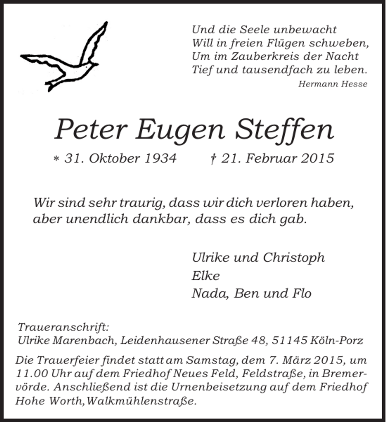 <p>Und die Seele unbewacht<br />Will in freien Flügen schweben,<br />Um im Zauberkreis der Nacht<br />Tief und tausendfach zu leben.<br />Hermann Hesse</p><p>Peter Eugen Steffen<br />� 31. Oktober 1934</p><p>† 21. Februar 2015</p><p>Wir sind sehr traurig, dass wir dich verloren haben,<br />aber unendlich dankbar, dass es dich gab.<br />Ulrike und Christoph<br />Elke<br />Nada, Ben und Flo<br />Traueranschrift:<br />Ulrike Marenbach, Leidenhausener Straße 48, 51145 Köln-Porz<br />Die Trauerfeier findet statt am Samstag, dem 7. März 2015, um<br />11.00 Uhr auf dem Friedhof Neues Feld, Feldstraße, in Bremervörde. Anschließend ist die Urnenbeisetzung auf dem Friedhof<br />Hohe Worth,Walkmühlenstraße.</p>