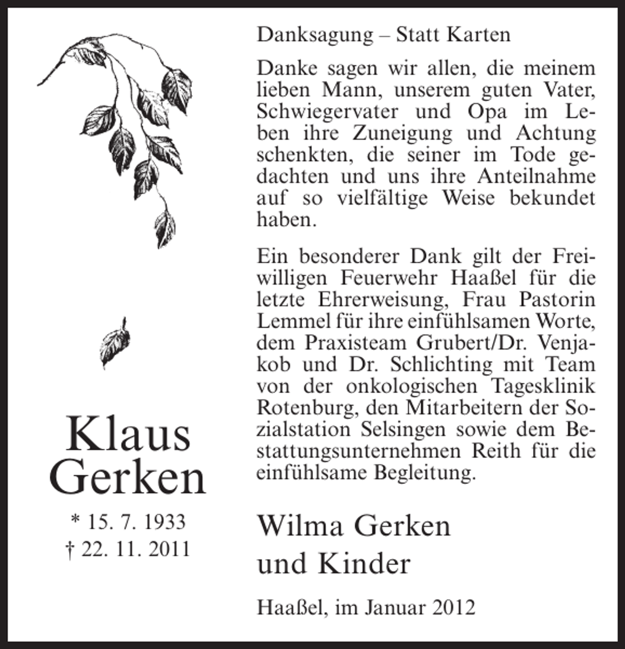 <p>Danksagung – Statt Karten<br />Danke sagen wir allen, die meinem<br />lieben Mann, unserem guten Vater,<br />Schwiegervater und Opa im Leben ihre Zuneigung und Achtung<br />schenkten, die seiner im Tode gedachten und uns ihre Anteilnahme<br />auf so vielfältige Weise bekundet<br />haben.</p><p>Klaus<br />Gerken<br />* 15. 7. 1933<br />† 22. 11. 2011</p><p>Ein besonderer Dank gilt der Freiwilligen Feuerwehr Haaßel für die<br />letzte Ehrerweisung, Frau Pastorin<br />Lemmel für ihre einfühlsamen Worte,<br />dem Praxisteam Grubert/Dr. Venjakob und Dr. Schlichting mit Team<br />von der onkologischen Tagesklinik<br />Rotenburg, den Mitarbeitern der Sozialstation Selsingen sowie dem Bestattungsunternehmen Reith für die<br />einfühlsame Begleitung.</p><p>Wilma Gerken<br />und Kinder<br />Haaßel, im Januar 2012</p>