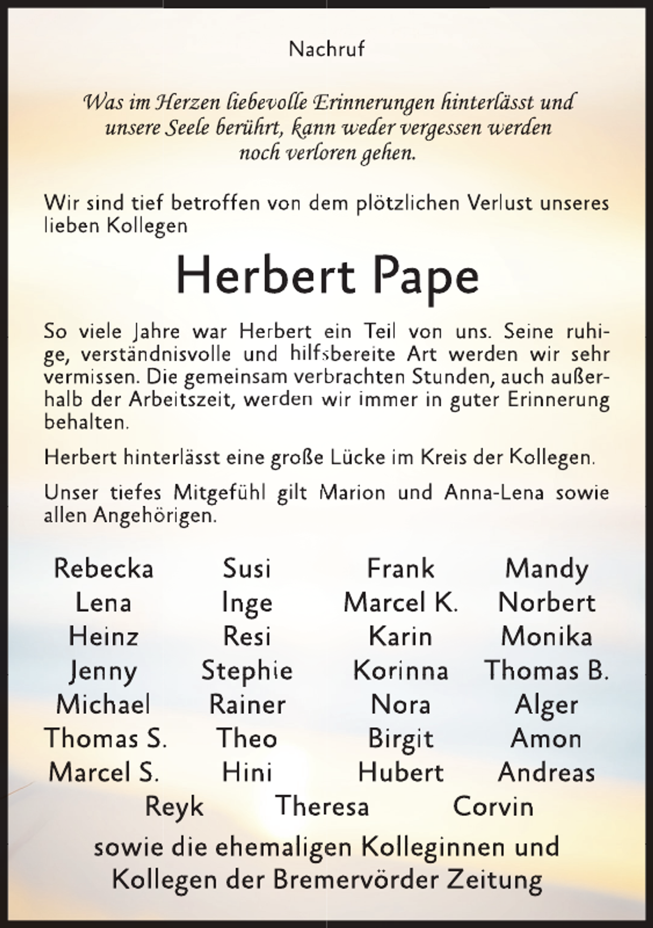 <p>Nachruf</p>
<p>Was im Herzen liebevolle Erinnerungen hinterrlässt und<br />unsere Seele berührt<br />rt,<br />t kannn weder vergessen werden<br />noch verlooren gehen.<br />Wir sind tieff betroffen von deem plötzlichen Verlust unseres<br />lieben Kolleggen</p>
<p>Herberrt Pape</p>
<p>So viele Jahre war Herbert ein Teil von uns. Seine ruhige, verständn<br />nisvolle und hilfssbereite Art werd<br />den wir sehr<br />vermissen. Die gemeinsam verb<br />brachten Stunden, auch außerhalb der Arbeitszeit, werden wir immer in guteer Erinnerung<br />behalten.<br />Herbert hinteerlässt eine große Lücke im Kreis deer Kollegen.<br />Unser tiefes Mitgefühl gilt Marion und Annaa-Lena sowie<br />alllen Angeh<br />hörigen.</p>
<p>Rebecka<br />Susi<br />Frank<br />Mandy<br />Lena<br />Inge<br />Marcel K. Norbert<br />Heinz<br />Resi<br />Karin<br />Monika<br />Jenny<br />Stephie<br />Korinna Thomas B.<br />Michael<br />Rainer<br />Nora<br />Alger<br />Thomas S..<br />Theo<br />Birgit<br />Amon<br />Marcel S.<br />Hini<br />Hubert<br />Andreas<br />Reeyk<br />Therresa<br />Corvin<br />sowie die ehemaligen Kolleginnen und<br />Kollegen der Brem<br />mervörder Zeitung</p>