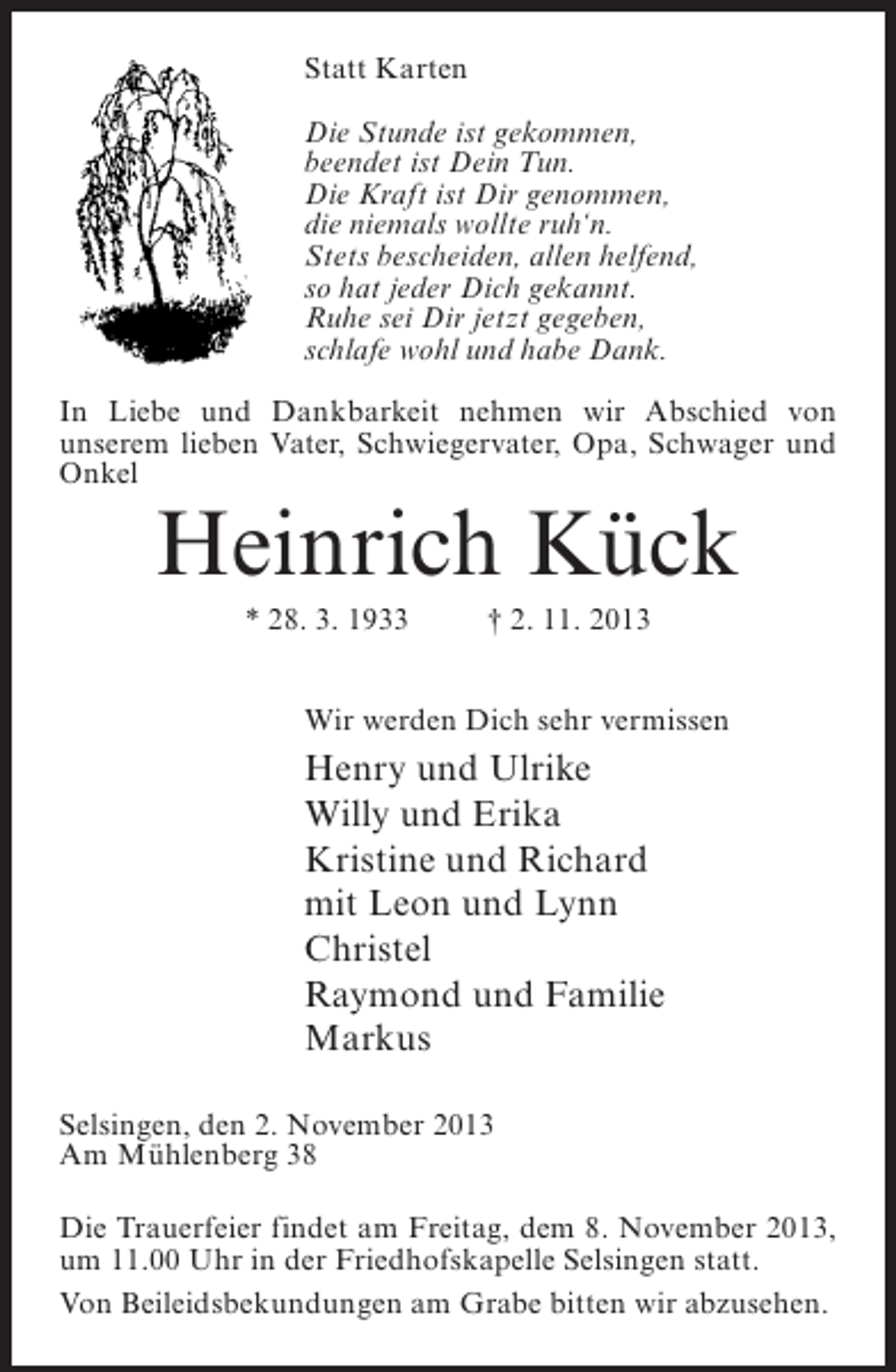 <p>Statt Karten<br />Die Stunde ist gekommen,<br />beendet ist Dein Tun.<br />Die Kraft ist Dir genommen,<br />die niemals wollte ruh‘n.<br />Stets bescheiden, allen helfend,<br />so hat jeder Dich gekannt.<br />Ruhe sei Dir jetzt gegeben,<br />schlafe wohl und habe Dank.<br />In Liebe und Dankbarkeit nehmen wir Abschied von<br />unserem lieben Vater, Schwiegervater, Opa, Schwager und<br />Onkel</p><p>Heinrich Kück<br />* 28. 3. 1933 † 2. 11. 2013<br />Wir werden Dich sehr vermissen</p><p>Henry und Ulrike<br />Willy und Erika<br />Kristine und Richard<br />mit Leon und Lynn<br />Christel<br />Raymond und Familie<br />Markus<br />Selsingen, den 2. November 2013<br />Am Mühlenberg 38<br />Die Trauerfeier findet am Freitag, dem 8. November 2013,<br />um 11.00 Uhr in der Friedhofskapelle Selsingen statt.<br />Von Beileidsbekundungen am Grabe bitten wir abzusehen.</p>