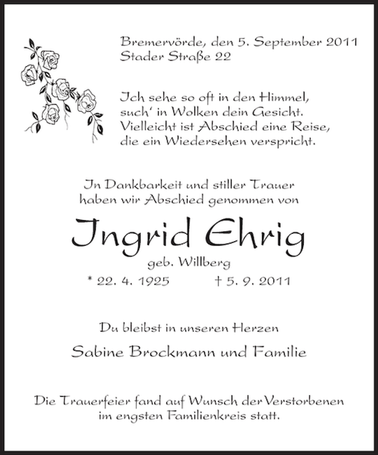 <p>Bremervörde, den 5. September 2011<br />Stader Straße 22<br />Ich sehe so oft in den Himmel,<br />such‘ in Wolken dein Gesicht.<br />Vielleicht ist Abschied eine Reise,<br />die ein Wiedersehen verspricht.<br />In Dankbarkeit und stiller Trauer<br />haben wir Abschied genommen von</p><p>Ingrid Ehrig<br />geb. Willberg<br />* 22. 4. 1925<br />† 5. 9. 2011<br />Du bleibst in unseren Herzen</p><p>Sabine Brockmann und Familie<br />Die Trauerfeier fand auf Wunsch der Verstorbenen<br />im engsten Familienkreis statt.</p>