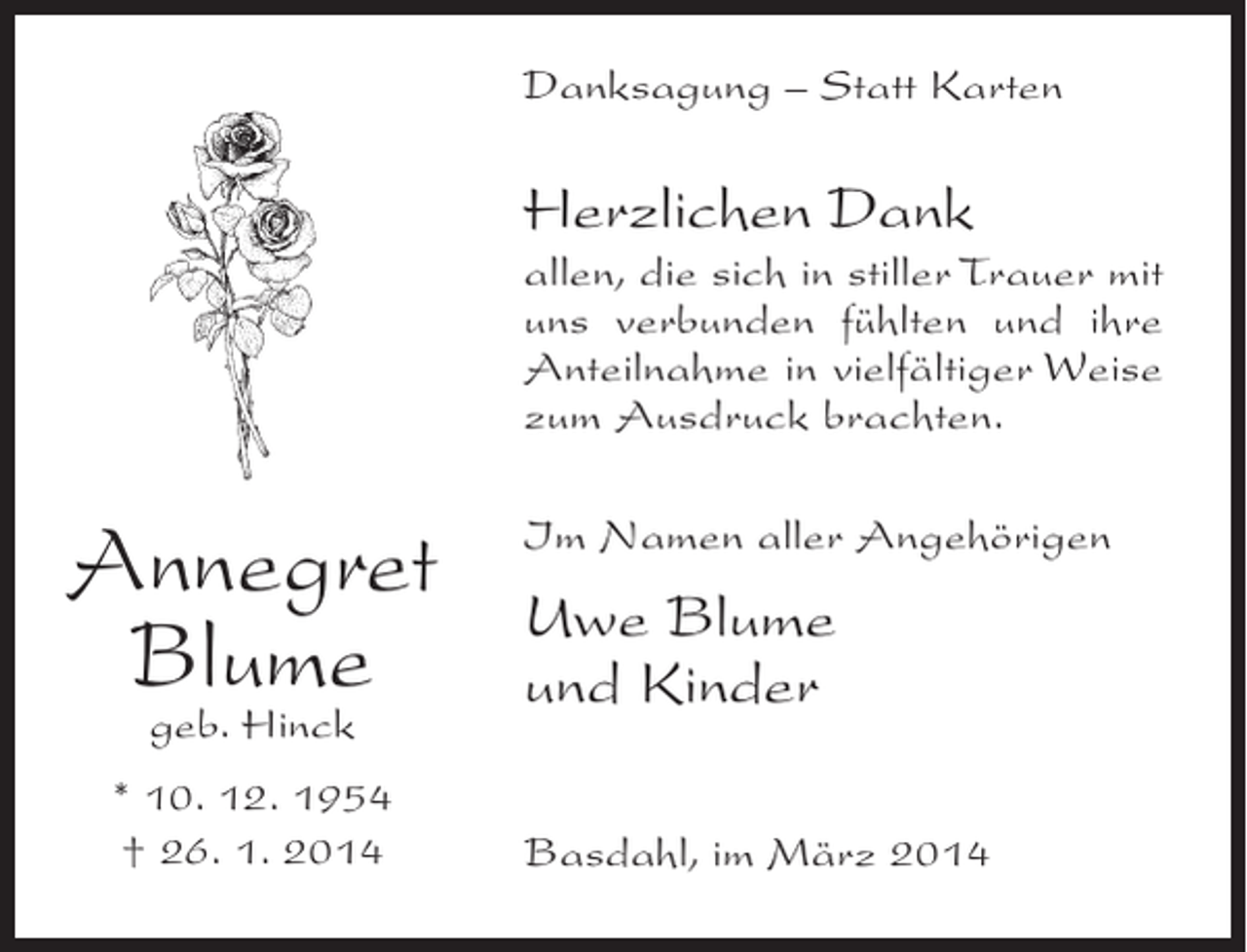 <p>Danksagung – Statt Karten</p><p>Herzlichen Dank<br />allen, die sich in stiller Trauer mit<br />uns verbunden fühlten und ihre<br />Anteilnahme in vielfältiger Weise<br />zum Ausdruck brachten.</p><p>Annegret<br />Blume<br />geb. Hinck</p><p>* 10. 12. 1954<br />† 26. 1. 2014</p><p>Im Namen aller Angehörigen</p><p>Uwe Blume<br />und Kinder<br />Basdahl, im März 2014</p>