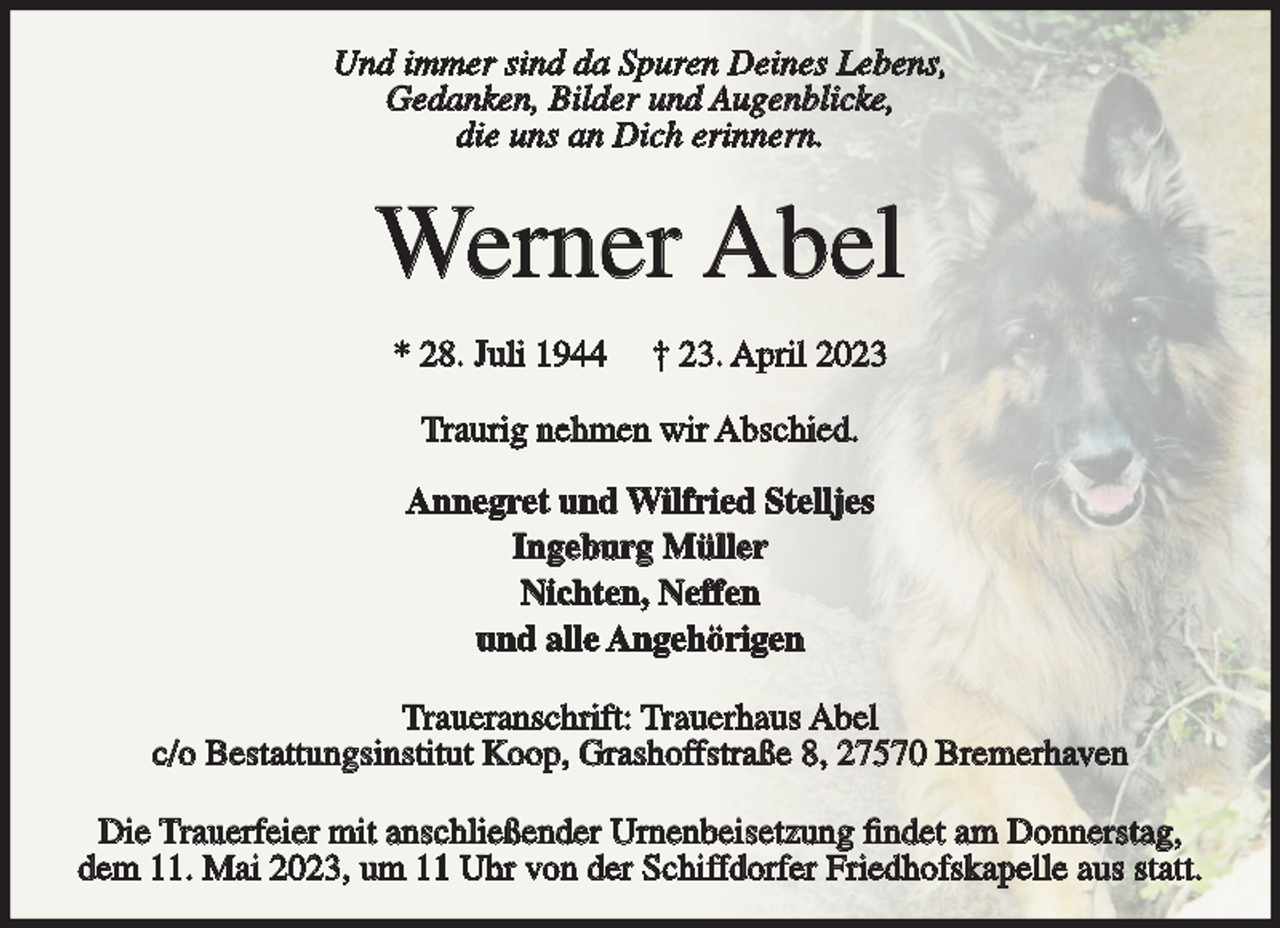 <p>Und immer sind da Spuren Deines Lebens,<br />Gedanken, Bilder und Augenblicke,<br />die uns an Dich erinnern.</p><p>Werner Abel<br />* 28. Juli 1944</p><p>† 23. April 2023</p><p>Traurig nehmen wir Abschied.<br />Annegret und Wilfried Stelljes<br />Ingeburg Müller<br />Nichten, Neffen<br />und alle Angehörigen<br />Traueranschrift: Trauerhaus Abel<br />c/o Bestattungsinstitut Koop, Grashoffstraße 8, 27570 Bremerhaven<br />Die Trauerfeier mit anschließender Urnenbeisetzung findet am Donnerstag,<br />dem 11. Mai 2023, um 11 Uhr von der Schiffdorfer Friedhofskapelle aus statt.</p>
