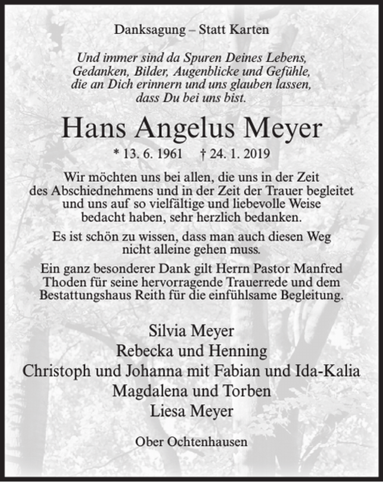 <p>Danksagung – Statt Karten<br />Und immer sind da Spuren Deines Lebens,<br />Gedanken, Bilder, Augenblicke und Gefühle,<br />die an Dich erinnern und uns glauben lassen,<br />dass Du bei uns bist.</p><p>Hans Angelus Meyer<br />* 13. 6. 1961</p><p>† 24. 1. 2019</p><p>Wir möchten uns bei allen, die uns in der Zeit<br />des Abschiednehmens und in der Zeit der Trauer begleitet<br />und uns auf so vielfältige und liebevolle Weise<br />bedacht haben, sehr herzlich bedanken.<br />Es ist schön zu wissen, dass man auch diesen Weg<br />nicht alleine gehen muss.<br />Ein ganz besonderer Dank gilt Herrn Pastor Manfred<br />Thoden für seine hervorragende Trauerrede und dem<br />Bestattungshaus Reith für die einfühlsame Begleitung.</p><p>Silvia Meyer<br />Rebecka und Henning<br />Christoph und Johanna mit Fabian und Ida-Kalia<br />Magdalena und Torben<br />Liesa Meyer<br />Ober Ochtenhausen</p>