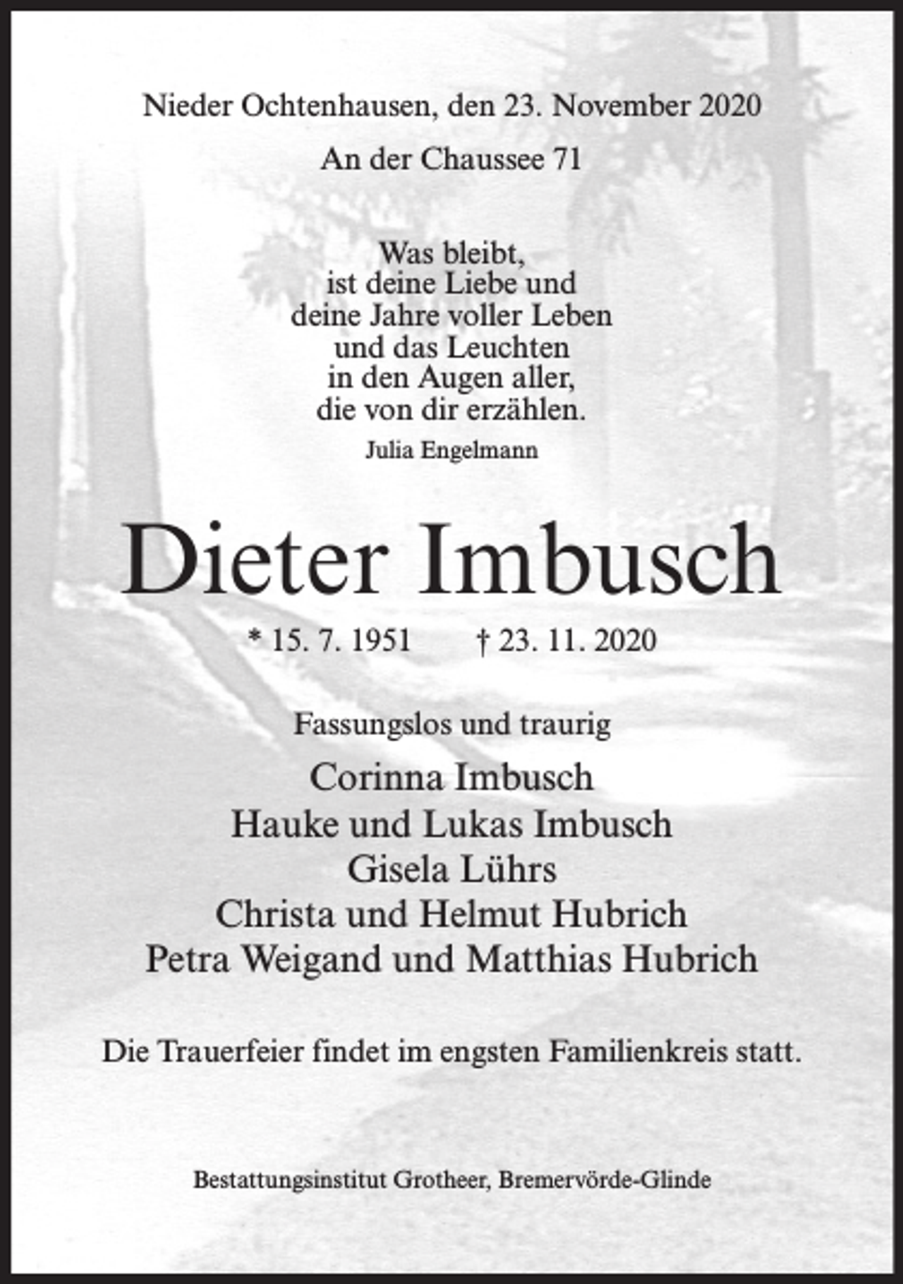 <p>Nieder Ochtenhausen, den 23. November 2020<br />An der Chaussee 71<br />Was bleibt,<br />ist deine Liebe und<br />deine Jahre voller Leben<br />und das Leuchten<br />in den Augen aller,<br />die von dir erzählen.<br />Julia Engelmann</p><p>Dieter Imbusch<br />* 15. 7. 1951</p><p>† 23. 11. 2020</p><p>Fassungslos und traurig</p><p>Corinna Imbusch<br />Hauke und Lukas Imbusch<br />Gisela Lührs<br />Christa und Helmut Hubrich<br />Petra Weigand und Matthias Hubrich<br />Die Trauerfeier findet im engsten Familienkreis statt.</p><p>Bestattungsinstitut Grotheer, Bremervörde-Glinde</p>