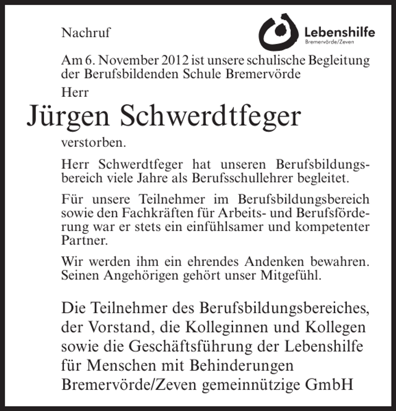 <p>Nachruf<br />Am 6. November 2012 ist unsere schulische Begleitung<br />der Berufsbildenden Schule Bremervörde<br />Herr</p><p>Jürgen Schwerdtfeger<br />verstorben.<br />Herr Schwerdtfeger hat unseren Berufsbildungsbereich viele Jahre als Berufsschullehrer begleitet.<br />Für unsere Teilnehmer im Berufsbildungsbereich<br />sowie den Fachkräften für Arbeits- und Berufsförderung war er stets ein einfühlsamer und kompetenter<br />Partner.<br />Wir werden ihm ein ehrendes Andenken bewahren.<br />Seinen Angehörigen gehört unser Mitgefühl.</p><p>Die Teilnehmer des Berufsbildungsbereiches,<br />der Vorstand, die Kolleginnen und Kollegen<br />sowie die Geschäftsführung der Lebenshilfe<br />für Menschen mit Behinderungen<br />Bremervörde/Zeven gemeinnützige GmbH</p>