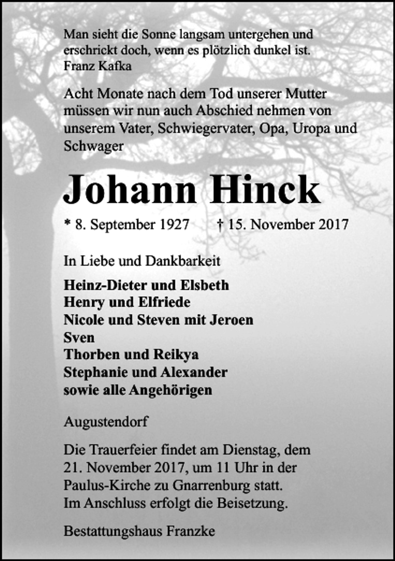<p>Man sieht die Sonne langsam untergehen und<br />erschrickt doch, wenn es plötzlich dunkel ist.<br />Franz Kafka</p><p>Acht Monate nach dem Tod unserer Mutter<br />müssen wir nun auch Abschied nehmen von<br />unserem Vater, Schwiegervater, Opa, Uropa und<br />Schwager</p><p>Johann Hinck<br />* 8. September 1927</p><p>† 15. November 2017</p><p>In Liebe und Dankbarkeit<br />Heinz-Dieter und Elsbeth<br />Henry und Elfriede<br />Nicole und Steven mit Jeroen<br />Sven<br />Thorben und Reikya<br />Stephanie und Alexander<br />sowie alle Angehörigen<br />Augustendorf<br />Die Trauerfeier findet am Dienstag, dem<br />21. November 2017, um 11 Uhr in der<br />Paulus-Kirche zu Gnarrenburg statt.<br />Im Anschluss erfolgt die Beisetzung.<br />Bestattungshaus Franzke</p>