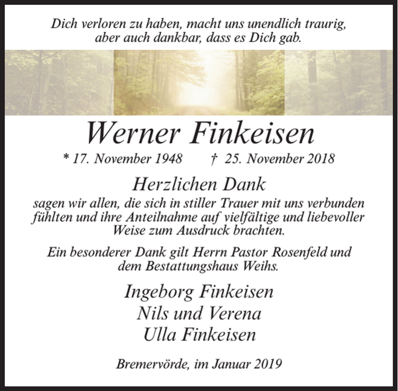 <p>Dich verloren zu haben, macht uns unendlich traurig,<br />aber auch dankbar, dass es Dich gab.</p><p>Werner Finkeisen</p><p>* 17. November 1948</p><p>† 25. November 2018</p><p>Herzlichen Dank</p><p>sagen wir allen, die sich in stiller Trauer mit uns verbunden<br />fühlten und ihre Anteilnahme auf vielfältige und liebevoller<br />Weise zum Ausdruck brachten.<br />Ein besonderer Dank gilt Herrn Pastor Rosenfeld und<br />dem Bestattungshaus Weihs.</p><p>Ingeborg Finkeisen<br />Nils und Verena<br />Ulla Finkeisen<br />Bremervörde, im Januar 2019</p>