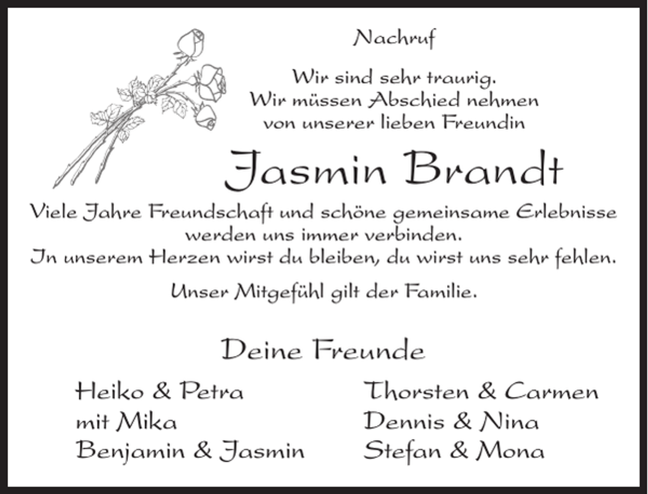 <p>Nachruf<br />Wir sind sehr traurig.<br />Wir müssen Abschied nehmen<br />von unserer lieben Freundin</p><p>Jasmin Brandt<br />Viele Jahre Freundschaft und schöne gemeinsame Erlebnisse<br />werden uns immer verbinden.<br />In unserem Herzen wirst du bleiben, du wirst uns sehr fehlen.<br />Unser Mitgefühl gilt der Familie.</p><p>Deine Freunde<br />Heiko &amp; Petra<br />mit Mika<br />Benjamin &amp; Jasmin</p><p>Thorsten &amp; Carmen<br />Dennis &amp; Nina<br />Stefan &amp; Mona</p>