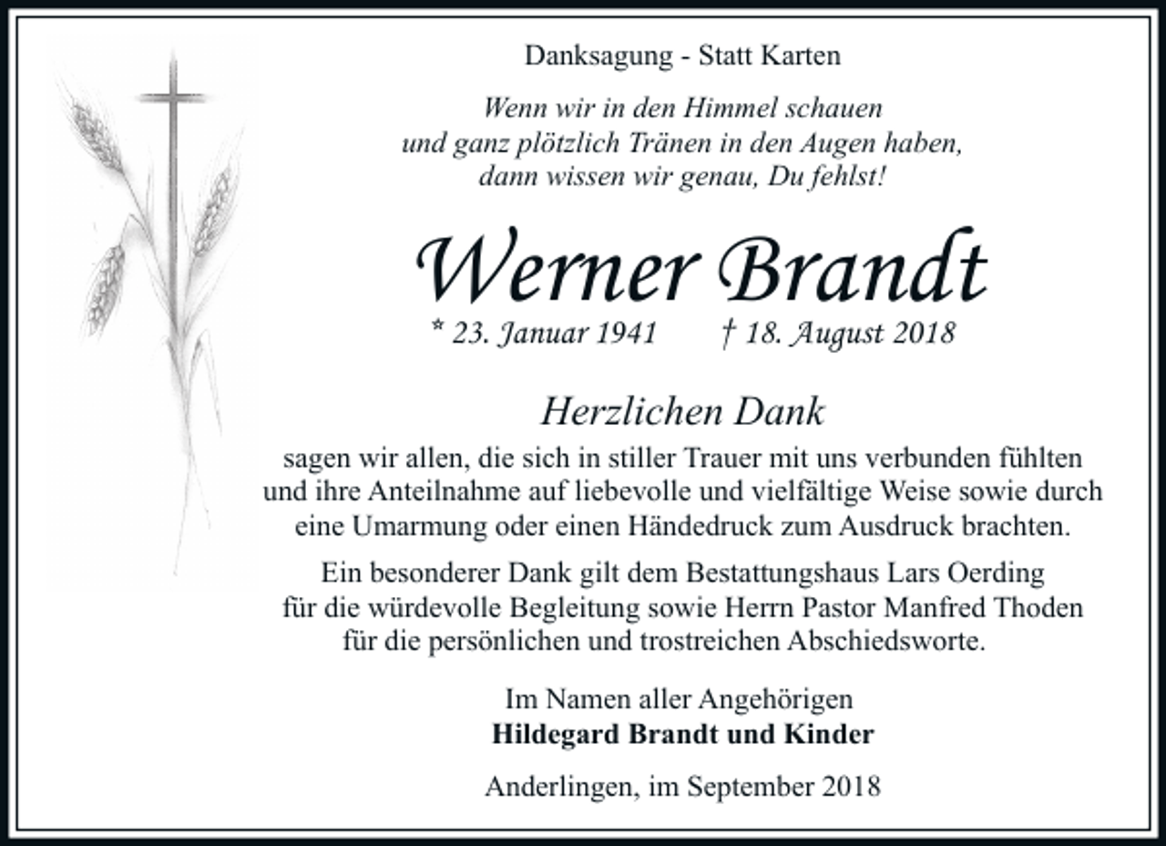 <p>Danksagung - Statt Karten<br />Wenn wir in den Himmel schauen<br />und ganz plötzlich Tränen in den Augen haben,<br />dann wissen wir genau, Du fehlst!</p><p>Werner Brandt<br />* 23. Januar 1941</p><p>† 18. August 2018</p><p>Herzlichen Dank</p><p>sagen wir allen, die sich in stiller Trauer mit uns verbunden fühlten<br />und ihre Anteilnahme auf liebevolle und vielfältige Weise sowie durch<br />eine Umarmung oder einen Händedruck zum Ausdruck brachten.<br />Ein besonderer Dank gilt dem Bestattungshaus Lars Oerding<br />für die würdevolle Begleitung sowie Herrn Pastor Manfred Thoden<br />für die persönlichen und trostreichen Abschiedsworte.<br />Im Namen aller Angehörigen<br />Hildegard Brandt und Kinder<br />Anderlingen, im September 2018</p>