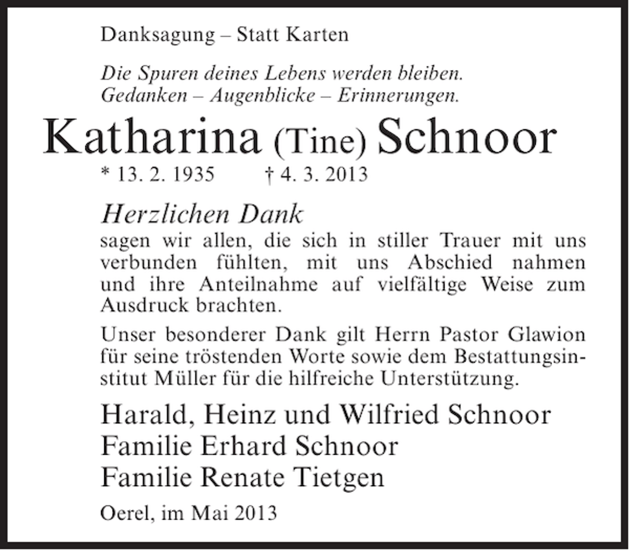 <p>Danksagung – Statt Karten<br />Die Spuren deines Lebens werden bleiben.<br />Gedanken – Augenblicke – Erinnerungen.</p><p>Katharina (Tine) Schnoor<br />* 13. 2. 1935</p><p>† 4. 3. 2013</p><p>Herzlichen Dank</p><p>sagen wir allen, die sich in stiller Trauer mit uns<br />verbunden fühlten, mit uns Abschied nahmen<br />und ihre Anteilnahme auf vielfältige Weise zum<br />Ausdruck brachten.<br />Unser besonderer Dank gilt Herrn Pastor Glawion<br />für seine tröstenden Worte sowie dem Bestattungsinstitut Müller für die hilfreiche Unterstützung.</p><p>Harald, Heinz und Wilfried Schnoor<br />Familie Erhard Schnoor<br />Familie Renate Tietgen<br />Oerel, im Mai 2013</p>