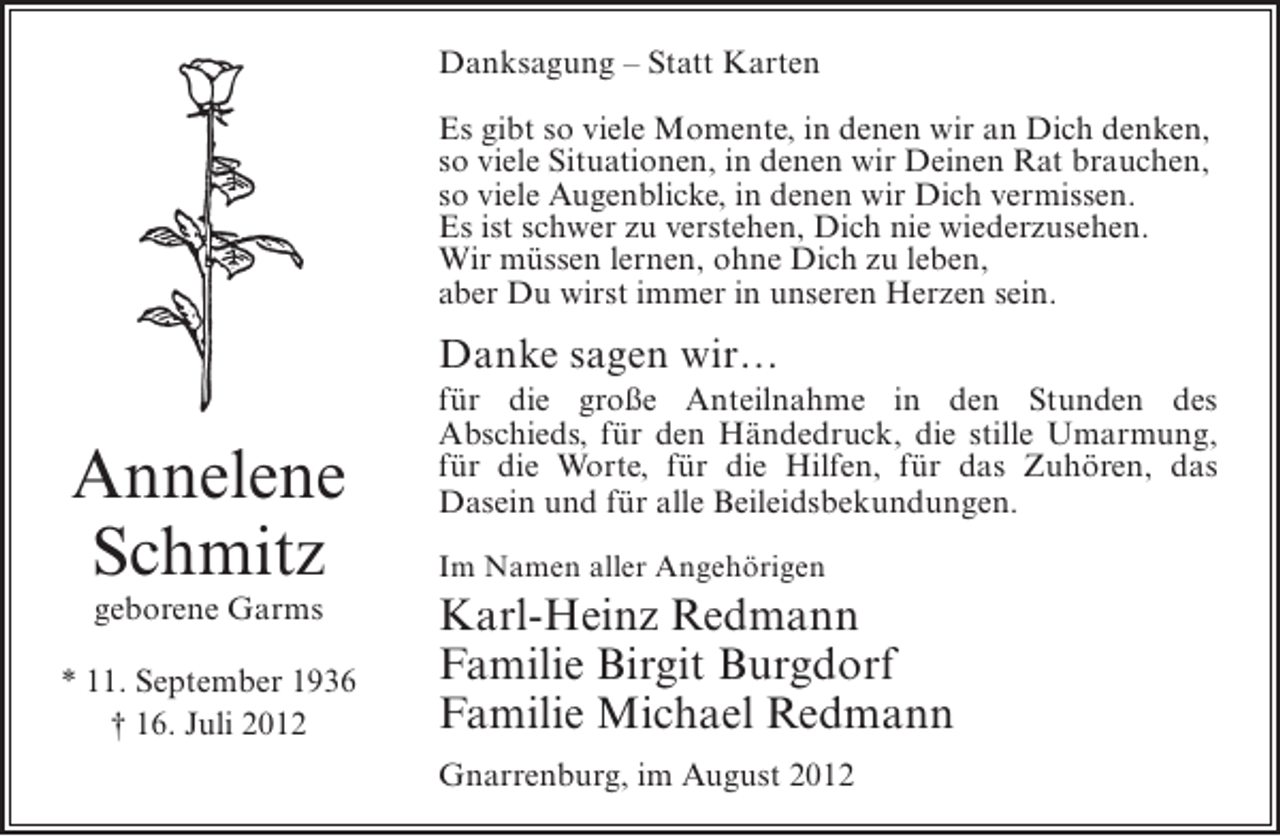 <p>Danksagung – Statt Karten<br />Es gibt so viele Momente, in denen wir an Dich denken,<br />so viele Situationen, in denen wir Deinen Rat brauchen,<br />so viele Augenblicke, in denen wir Dich vermissen.<br />Es ist schwer zu verstehen, Dich nie wiederzusehen.<br />Wir müssen lernen, ohne Dich zu leben,<br />aber Du wirst immer in unseren Herzen sein.</p><p>Danke sagen wir…</p><p>Annelene<br />Schmitz<br />geborene Garms<br />* 11. September 1936<br />† 16. Juli 2012</p><p>für die große Anteilnahme in den Stunden des<br />Abschieds, für den Händedruck, die stille Umarmung,<br />für die Worte, für die Hilfen, für das Zuhören, das<br />Dasein und für alle Beileidsbekundungen.<br />Im Namen aller Angehörigen</p><p>Karl-Heinz Redmann<br />Familie Birgit Burgdorf<br />Familie Michael Redmann<br />Gnarrenburg, im August 2012</p>