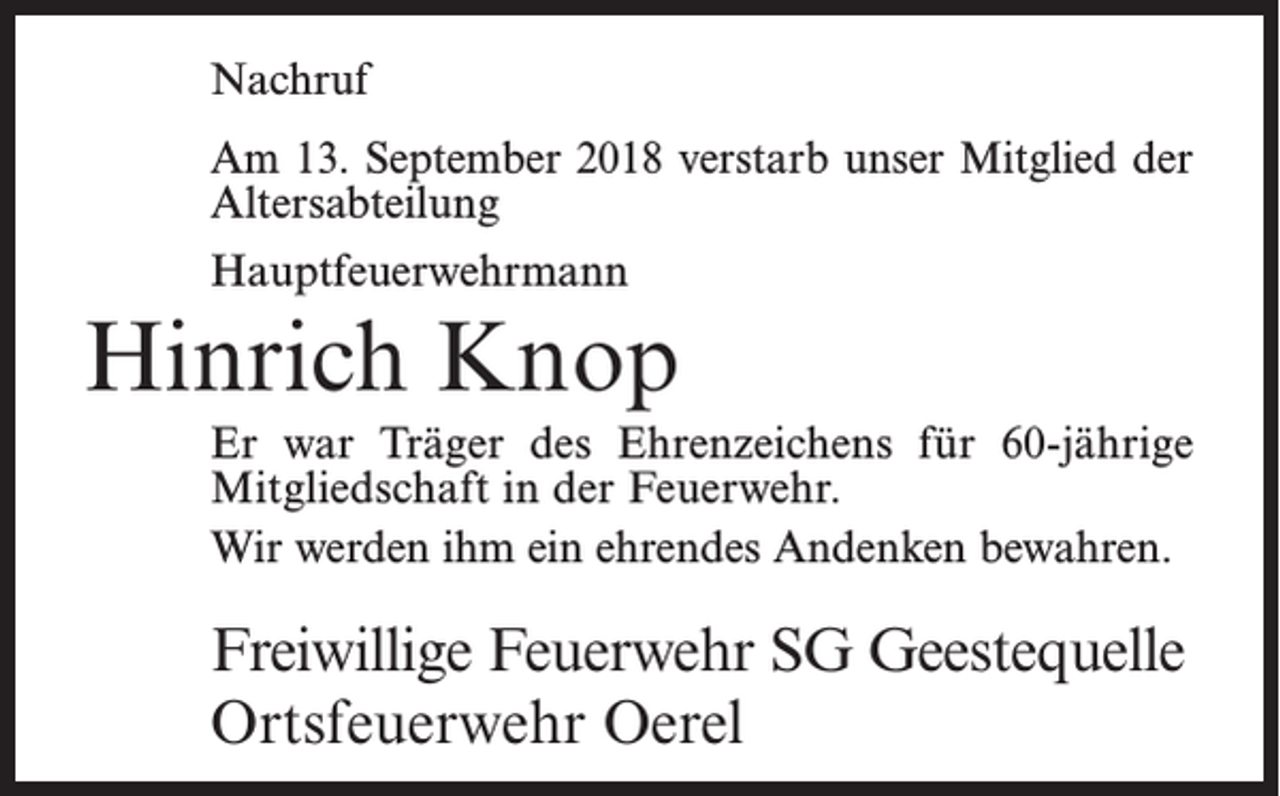 <p>Nachruf<br />Am 13. September 2018 verstarb unser Mitglied der<br />Altersabteilung<br />Hauptfeuerwehrmann</p><p>Hinrich Knop<br />Er war Träger des Ehrenzeichens für 60-jährige<br />Mitgliedschaft in der Feuerwehr.<br />Wir werden ihm ein ehrendes Andenken bewahren.</p><p>Freiwillige Feuerwehr SG Geestequelle<br />Ortsfeuerwehr Oerel</p>