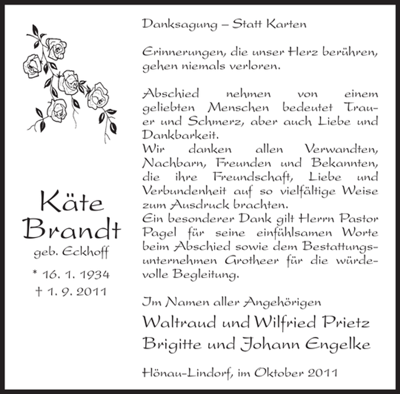 <p>Danksagung – Statt Karten<br />Erinnerungen, die unser Herz berühren,<br />gehen niemals verloren.</p><p>Käte<br />Brandt<br />geb. Eckhoff</p><p>* 16. 1. 1934<br />† 1. 9. 2011</p><p>Abschied<br />nehmen<br />von<br />einem<br />geliebten Menschen bedeutet Trauer und Schmerz, aber auch Liebe und<br />Dankbarkeit.<br />Wir<br />danken<br />allen<br />Verwandten,<br />Nachbarn, Freunden und Bekannten,<br />die ihre Freundschaft, Liebe und<br />Verbundenheit auf so vielfältige Weise<br />zum Ausdruck brachten.<br />Ein besonderer Dank gilt Herrn Pastor<br />Pagel für seine einfühlsamen Worte<br />beim Abschied sowie dem Bestattungsunternehmen Grotheer für die würdevolle Begleitung.<br />Im Namen aller Angehörigen</p><p>Waltraud und Wilfried Prietz<br />Brigitte und Johann Engelke<br />Hönau-Lindorf, im Oktober 2011</p>