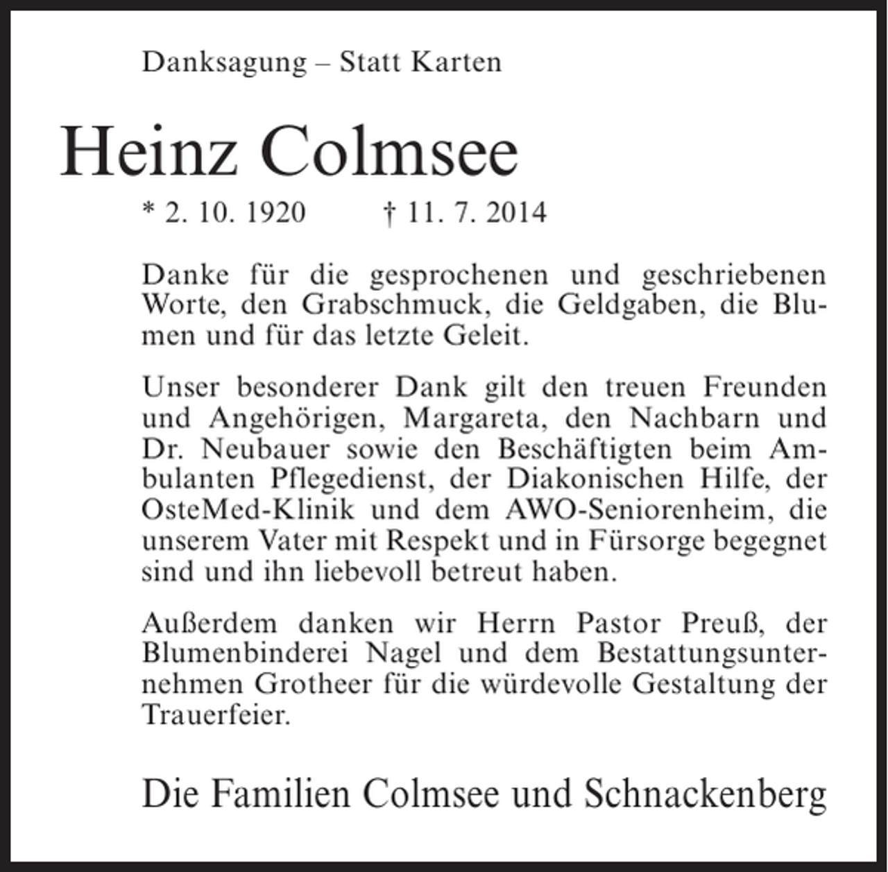 <p>Danksagung – Statt Karten</p><p>Heinz Colmsee<br />* 2. 10. 1920</p><p>† 11. 7. 2014</p><p>Danke für die gesprochenen und geschriebenen<br />Worte, den Grabschmuck, die Geldgaben, die Blumen und für das letzte Geleit.<br />Unser besonderer Dank gilt den treuen Freunden<br />und Angehörigen, Margareta, den Nachbarn und<br />Dr. Neubauer sowie den Beschäftigten beim Ambulanten Pflegedienst, der Diakonischen Hilfe, der<br />OsteMed-Klinik und dem AWO-Seniorenheim, die<br />unserem Vater mit Respekt und in Fürsorge begegnet<br />sind und ihn liebevoll betreut haben.<br />Außerdem danken wir Herrn Pastor Preuß, der<br />Blumenbinderei Nagel und dem Bestattungsunternehmen Grotheer für die würdevolle Gestaltung der<br />Trauerfeier.</p><p>Die Familien Colmsee und Schnackenberg</p>
