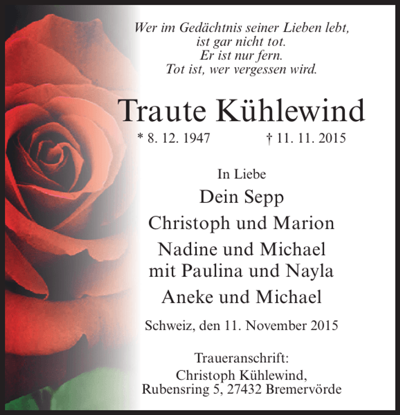 <p>Wer im Gedächtnis seiner Lieben lebt,<br />ist gar nicht tot.<br />Er ist nur fern.<br />Tot ist, wer vergessen wird.</p><p>Traute Kühlewind<br />* 8. 12. 1947 † 11. 11. 2015<br />In Liebe</p><p>Dein Sepp<br />Christoph und Marion<br />Nadine und Michael<br />mit Paulina und Nayla<br />Aneke und Michael<br />Schweiz, den 11. November 2015<br />Traueranschrift:<br />Christoph Kühlewind,<br />Rubensring 5, 27432 Bremervörde</p>