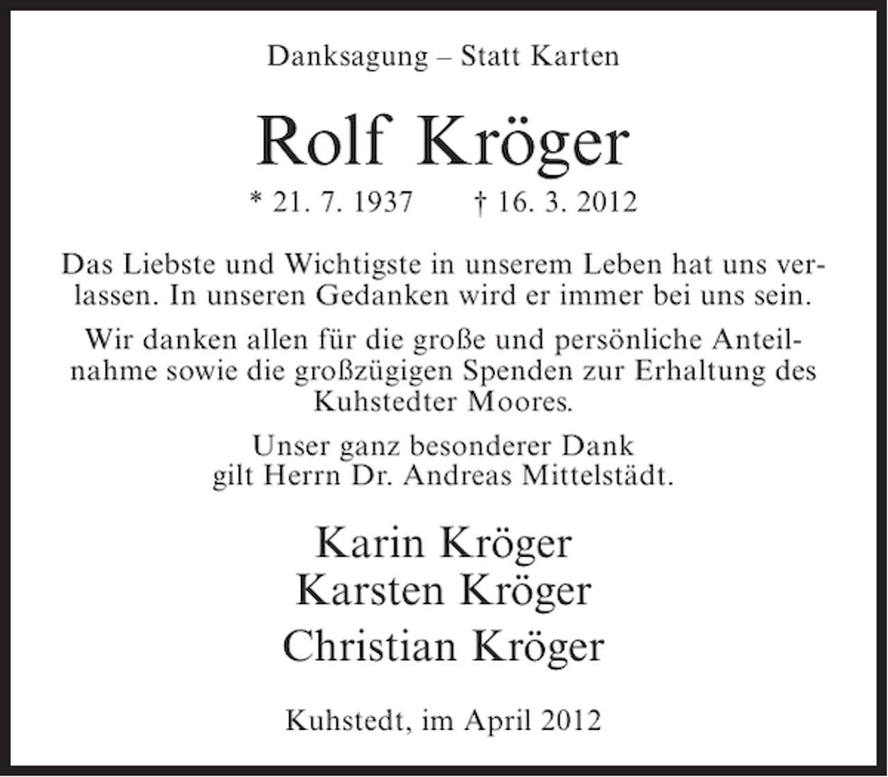<p>Danksagung – Statt Karten</p><p>Rolf Kröger<br />* 21. 7. 1937</p><p>† 16. 3. 2012</p><p>Das Liebste und Wichtigste in unserem Leben hat uns verlassen. In unseren Gedanken wird er immer bei uns sein.<br />Wir danken allen für die große und persönliche Anteilnahme sowie die großzügigen Spenden zur Erhaltung des<br />Kuhstedter Moores.<br />Unser ganz besonderer Dank<br />gilt Herrn Dr. Andreas Mittelstädt.</p><p>Karin Kröger<br />Karsten Kröger<br />Christian Kröger<br />Kuhstedt, im April 2012</p>