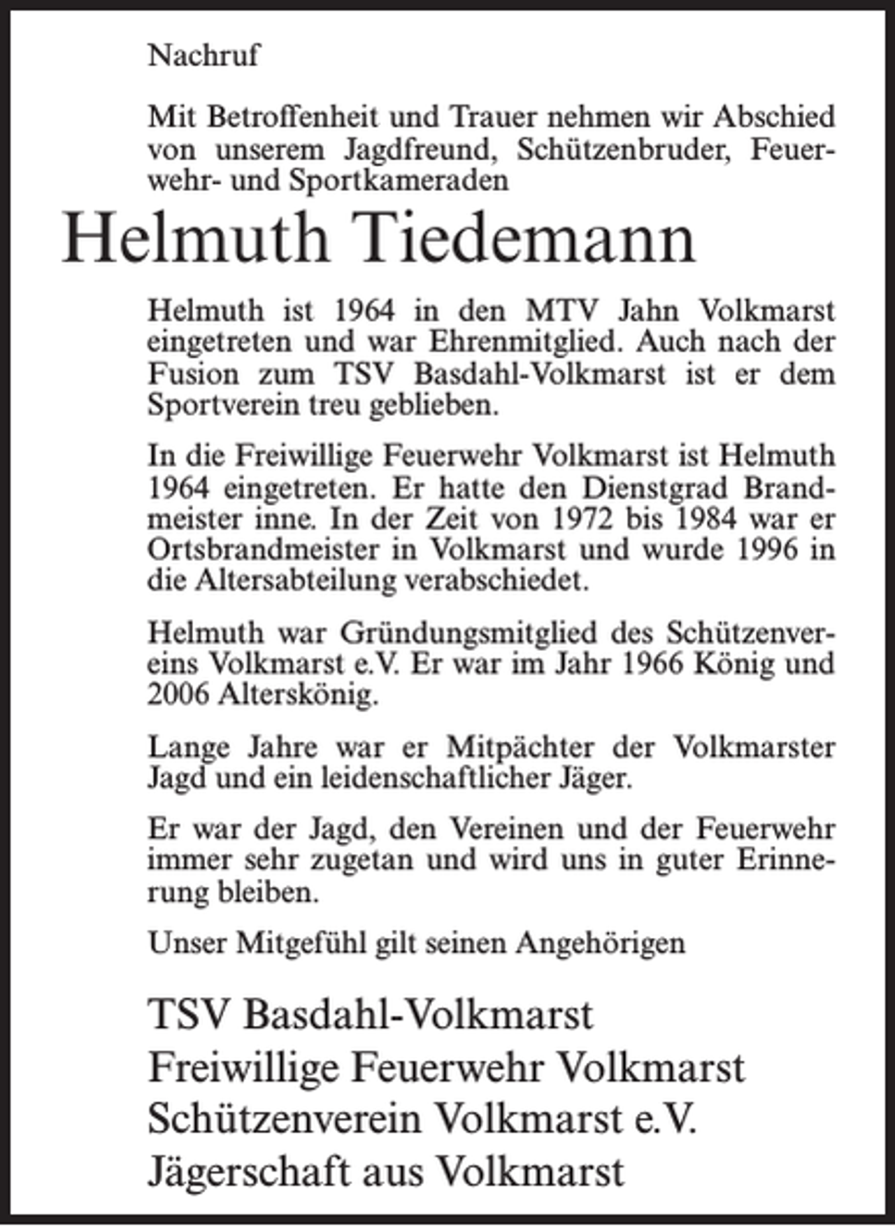 <p>Nachruf<br />Mit Betroffenheit und Trauer nehmen wir Abschied<br />von unserem Jagdfreund, Schützenbruder, Feuerwehr- und Sportkameraden</p><p>Helmuth Tiedemann</p><p>Helmuth ist 1964 in den MTV Jahn Volkmarst<br />eingetreten und war Ehrenmitglied. Auch nach der<br />Fusion zum TSV Basdahl-Volkmarst ist er dem<br />Sportverein treu geblieben.<br />In die Freiwillige Feuerwehr Volkmarst ist Helmuth<br />1964 eingetreten. Er hatte den Dienstgrad Brandmeister inne. In der Zeit von 1972 bis 1984 war er<br />Ortsbrandmeister in Volkmarst und wurde 1996 in<br />die Altersabteilung verabschiedet.<br />Helmuth war Gründungsmitglied des Schützenvereins Volkmarst e.V. Er war im Jahr 1966 König und<br />2006 Alterskönig.<br />Lange Jahre war er Mitpächter der Volkmarster<br />Jagd und ein leidenschaftlicher Jäger.<br />Er war der Jagd, den Vereinen und der Feuerwehr<br />immer sehr zugetan und wird uns in guter Erinnerung bleiben.<br />Unser Mitgefühl gilt seinen Angehörigen</p><p>TSV Basdahl-Volkmarst<br />Freiwillige Feuerwehr Volkmarst<br />Schützenverein Volkmarst e.V.<br />Jägerschaft aus Volkmarst</p>