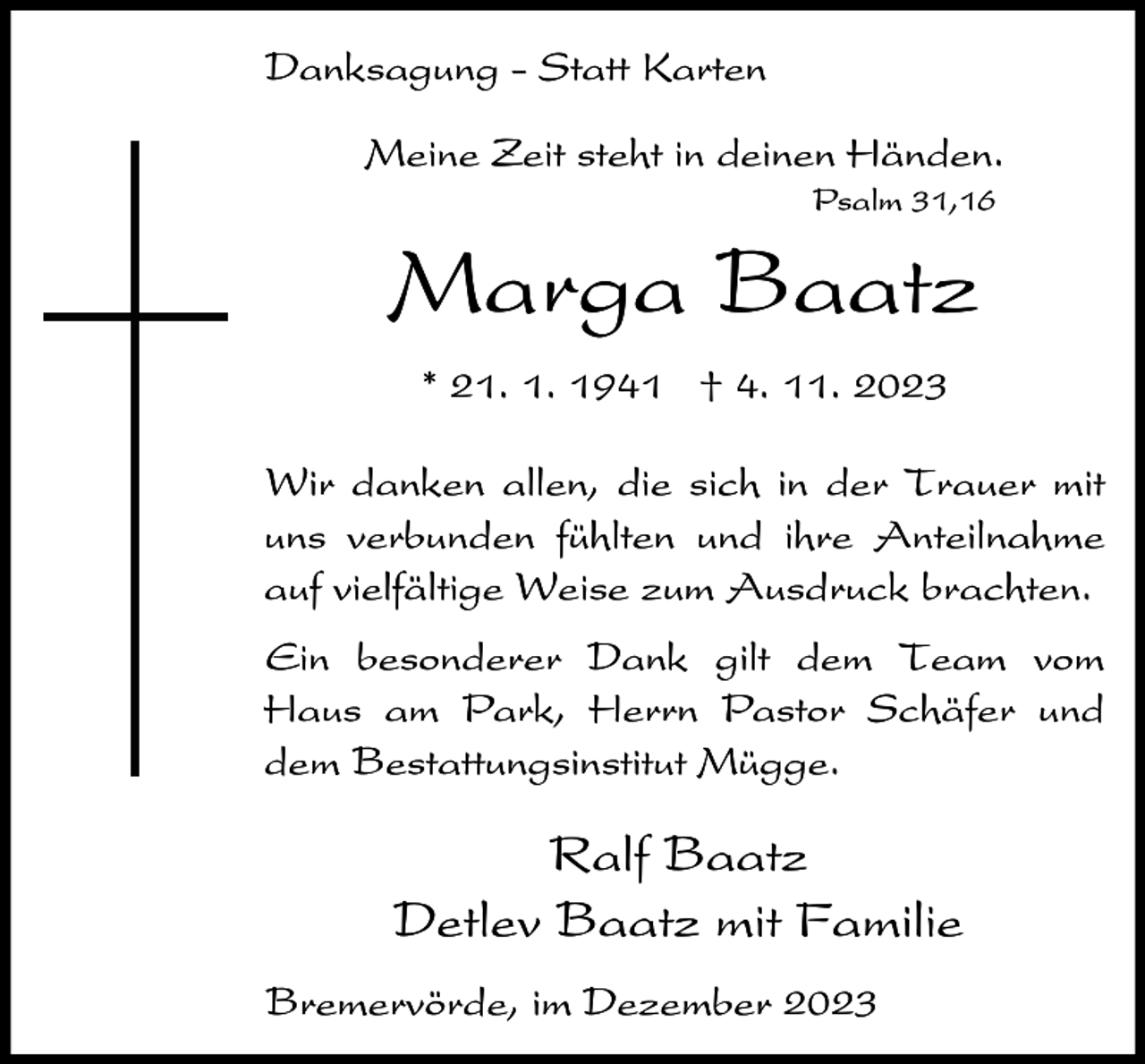 <p>Danksagung - Statt Karten<br />Meine Zeit steht in deinen Händen.<br />Psalm 31,16</p><p>Marga Baatz<br />* 21. 1. 1941 † 4. 11. 2023<br />Wir danken allen, die sich in der Trauer mit<br />uns verbunden fühlten und ihre Anteilnahme<br />auf vielfältige Weise zum Ausdruck brachten.<br />Ein besonderer Dank gilt dem Team vom<br />Haus am Park, Herrn Pastor Schäfer und<br />dem Bestattungsinstitut Mügge.</p><p>Ralf Baatz<br />Detlev Baatz mit Familie<br />Bremervörde, im Dezember 2023</p>