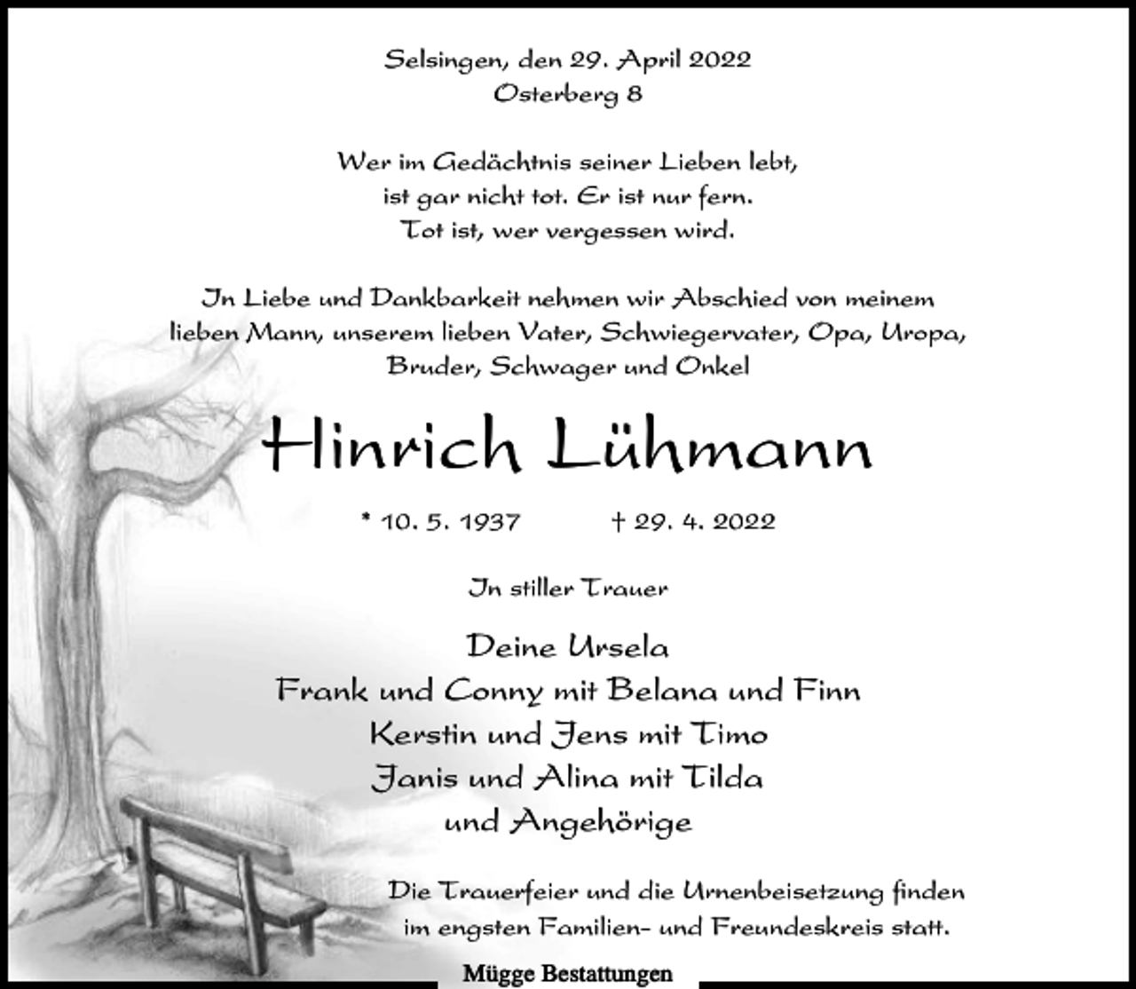 <p>Selsingen, den 29. April 2022<br />Osterberg 8<br />Wer im Gedächtnis seiner Lieben lebt,<br />ist gar nicht tot. Er ist nur fern.<br />Tot ist, wer vergessen wird.<br />In Liebe und Dankbarkeit nehmen wir Abschied von meinem<br />lieben Mann, unserem lieben Vater, Schwiegervater, Opa, Uropa,<br />Bruder, Schwager und Onkel</p><p>Hinrich Lühmann<br />* 10. 5. 1937</p><p>† 29. 4. 2022</p><p>In stiller Trauer</p><p>Deine Ursela<br />Frank und Conny mit Belana und Finn<br />Kerstin und Jens mit Timo<br />Janis und Alina mit Tilda<br />und Angehörige<br />Die Trauerfeier und die Urnenbeisetzung finden<br />im engsten Familien- und Freundeskreis statt.<br />Mügge Bestattungen</p>