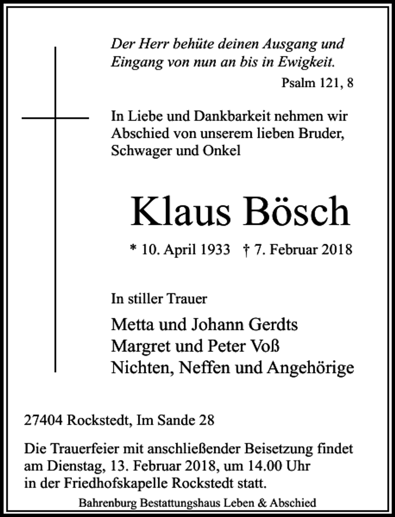 <p>Der Herr behüte deinen Ausgang und<br />Eingang von nun an bis in Ewigkeit.<br />Psalm 121, 8</p><p>In Liebe und Dankbarkeit nehmen wir<br />Abschied von unserem lieben Bruder,<br />Schwager und Onkel</p><p>Klaus Bösch<br />* 10. April 1933 † 7. Februar 2018<br />In stiller Trauer</p><p>Metta und Johann Gerdts<br />Margret und Peter Voß<br />Nichten, Neffen und Angehörige<br />27404 Rockstedt, Im Sande 28<br />Die Trauerfeier mit anschließender Beisetzung findet<br />am Dienstag, 13. Februar 2018, um 14.00 Uhr<br />in der Friedhofskapelle Rockstedt statt.<br />Bahrenburg Bestattungshaus Leben &amp; Abschied</p>