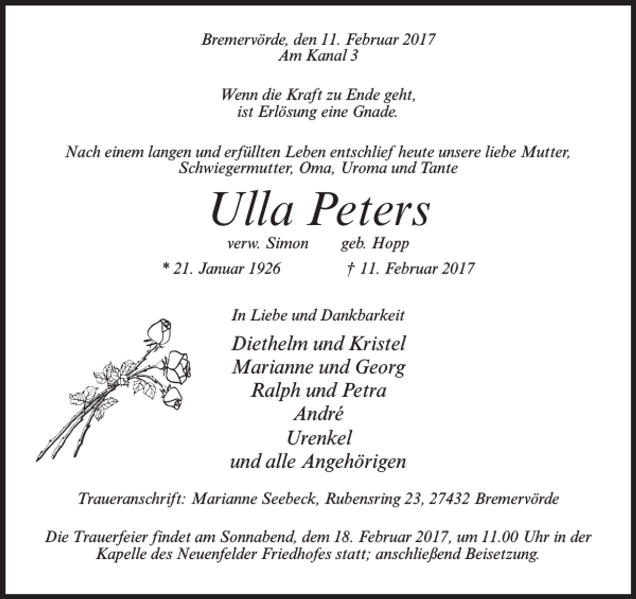 <p>Bremervörde, den 11. Februar 2017<br />Am Kanal 3<br />Wenn die Kraft zu Ende geht,<br />ist Erlösung eine Gnade.<br />Nach einem langen und erfüllten Leben entschlief heute unsere liebe Mutter,<br />Schwiegermutter, Oma, Uroma und Tante</p><p>Ulla Peters<br />verw. Simon</p><p>geb. Hopp</p><p>* 21. Januar 1926 † 11. Februar 2017<br />In Liebe und Dankbarkeit</p><p>Diethelm und Kristel<br />Marianne und Georg<br />Ralph und Petra<br />André<br />Urenkel<br />und alle Angehörigen<br />Traueranschrift: Marianne Seebeck, Rubensring 23, 27432 Bremervörde<br />Die Trauerfeier findet am Sonnabend, dem 18. Februar 2017, um 11.00 Uhr in der<br />Kapelle des Neuenfelder Friedhofes statt; anschließend Beisetzung.</p>