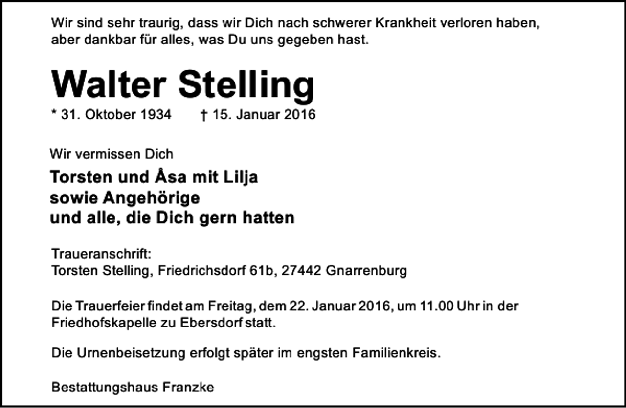 <p>Wir sind sehr traurig, dass wir Dich nach schwerer Krankheit verloren haben,<br />aber dankbar für alles, was Du uns gegeben hast.</p><p>Walter Stelling<br />* 31. Oktober 1934</p><p>† 15. Januar 2016</p><p>Wir vermissen Dich</p><p>Torsten und Åsa mit Lilja<br />sowie Angehörige<br />und alle, die Dich gern hatten<br />Traueranschrift:<br />Torsten Stelling, Friedrichsdorf 61b, 27442 Gnarrenburg<br />Die Trauerfeier findet am Freitag, dem 22. Januar 2016, um 11.00 Uhr in der<br />Friedhofskapelle zu Ebersdorf statt.<br />Die Urnenbeisetzung erfolgt später im engsten Familienkreis.<br />Bestattungshaus Franzke</p>