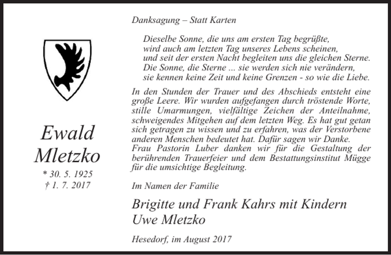 <p>Danksagung – Statt Karten<br />Dieselbe Sonne, die uns am ersten Tag begrüßte,<br />wird auch am letzten Tag unseres Lebens scheinen,<br />und seit der ersten Nacht begleiten uns die gleichen Sterne.<br />Die Sonne, die Sterne ... sie werden sich nie verändern,<br />sie kennen keine Zeit und keine Grenzen - so wie die Liebe.</p><p>Ewald<br />Mletzko<br />* 30. 5. 1925<br />† 1. 7. 2017</p><p>In den Stunden der Trauer und des Abschieds entsteht eine<br />große Leere. Wir wurden aufgefangen durch tröstende Worte,<br />stille Umarmungen, vielfältige Zeichen der Anteilnahme,<br />schweigendes Mitgehen auf dem letzten Weg. Es hat gut getan<br />sich getragen zu wissen und zu erfahren, was der Verstorbene<br />anderen Menschen bedeutet hat. Dafür sagen wir Danke.<br />Frau Pastorin Luber danken wir für die Gestaltung der<br />berührenden Trauerfeier und dem Bestattungsinstitut Mügge<br />für die umsichtige Begleitung.<br />Im Namen der Familie</p><p>Brigitte und Frank Kahrs mit Kindern<br />Uwe Mletzko<br />Hesedorf, im August 2017</p>
