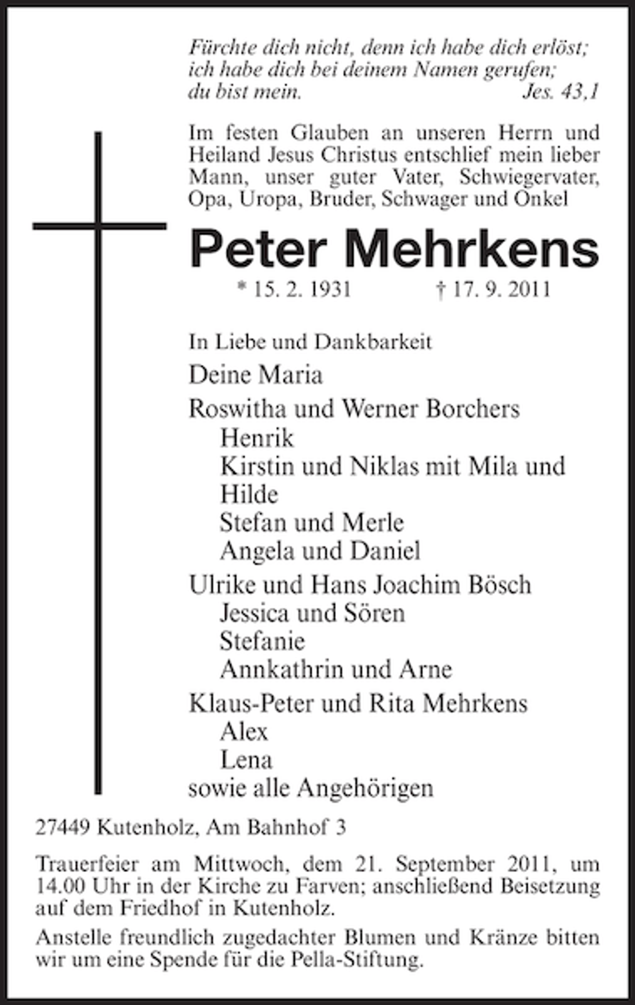 <p>Fürchte dich nicht, denn ich habe dich erlöst;<br />ich habe dich bei deinem Namen gerufen;<br />du bist mein.<br />Jes. 43,1<br />Im festen Glauben an unseren Herrn und<br />Heiland Jesus Christus entschlief mein lieber<br />Mann, unser guter Vater, Schwiegervater,<br />Opa, Uropa, Bruder, Schwager und Onkel</p><p>Peter Mehrkens<br />* 15. 2. 1931</p><p>† 17. 9. 2011</p><p>In Liebe und Dankbarkeit</p><p>Deine Maria<br />Roswitha und Werner Borchers<br />Henrik<br />Kirstin und Niklas mit Mila und<br />Hilde<br />Stefan und Merle<br />Angela und Daniel<br />Ulrike und Hans Joachim Bösch<br />Jessica und Sören<br />Stefanie<br />Annkathrin und Arne<br />Klaus-Peter und Rita Mehrkens<br />Alex<br />Lena<br />sowie alle Angehörigen<br />27449 Kutenholz, Am Bahnhof 3<br />Trauerfeier am Mittwoch, dem 21. September 2011, um<br />14.00 Uhr in der Kirche zu Farven; anschließend Beisetzung<br />auf dem Friedhof in Kutenholz.<br />Anstelle freundlich zugedachter Blumen und Kränze bitten<br />wir um eine Spende für die Pella-Stiftung.</p>