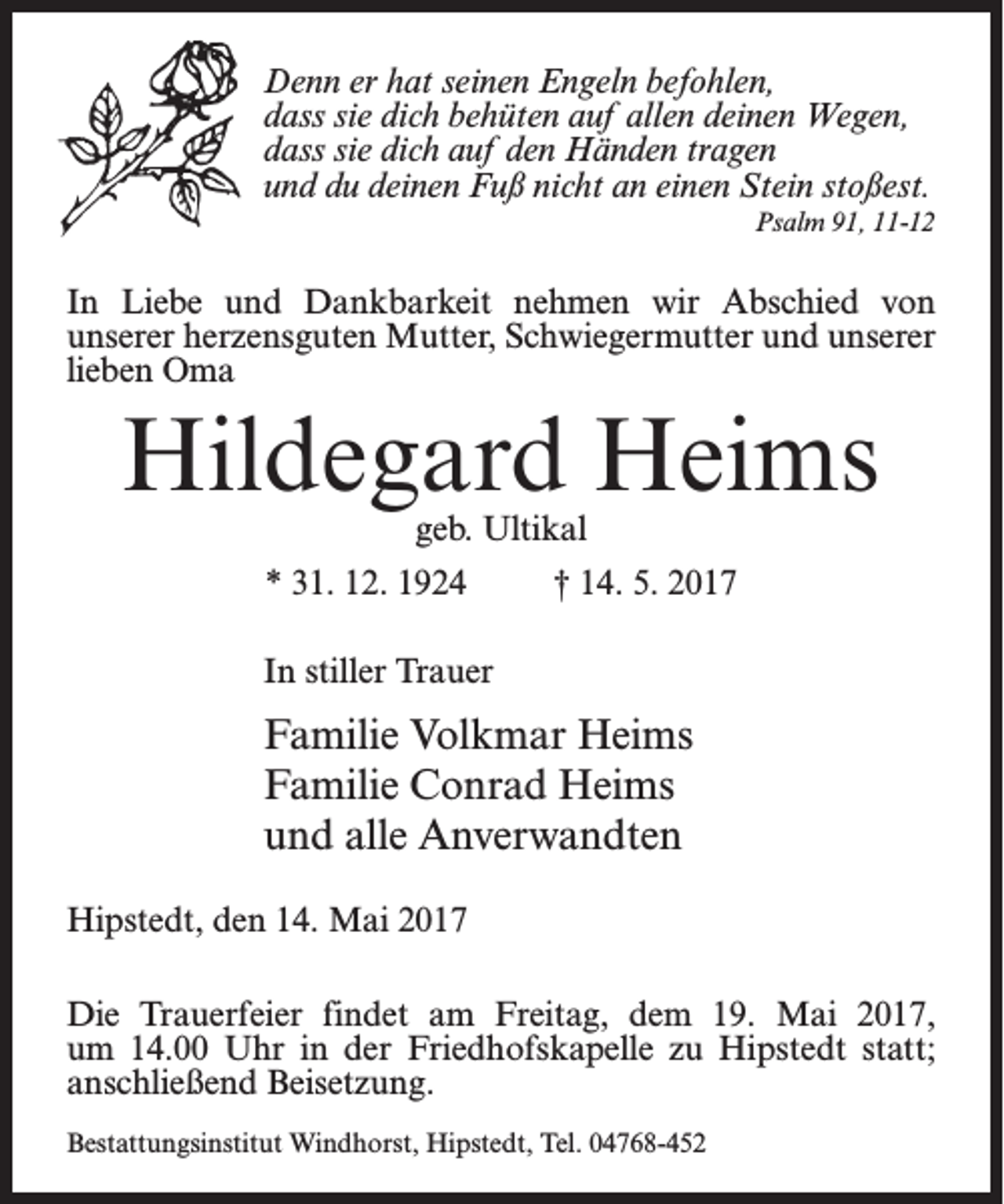 <p>Denn er hat seinen Engeln befohlen,<br />dass sie dich behüten auf allen deinen Wegen,<br />dass sie dich auf den Händen tragen<br />und du deinen Fuß nicht an einen Stein stoßest.<br />Psalm 91, 11-12</p><p>In Liebe und Dankbarkeit nehmen wir Abschied von<br />unserer herzensguten Mutter, Schwiegermutter und unserer<br />lieben Oma</p><p>Hildegard Heims<br />geb. Ultikal</p><p>* 31. 12. 1924 † 14. 5. 2017<br />In stiller Trauer</p><p>Familie Volkmar Heims<br />Familie Conrad Heims<br />und alle Anverwandten<br />Hipstedt, den 14. Mai 2017<br />Die Trauerfeier findet am Freitag, dem 19. Mai 2017,<br />um 14.00 Uhr in der Friedhofskapelle zu Hipstedt statt;<br />anschließend Beisetzung.<br />Bestattungsinstitut Windhorst, Hipstedt, Tel. 04768-452</p>