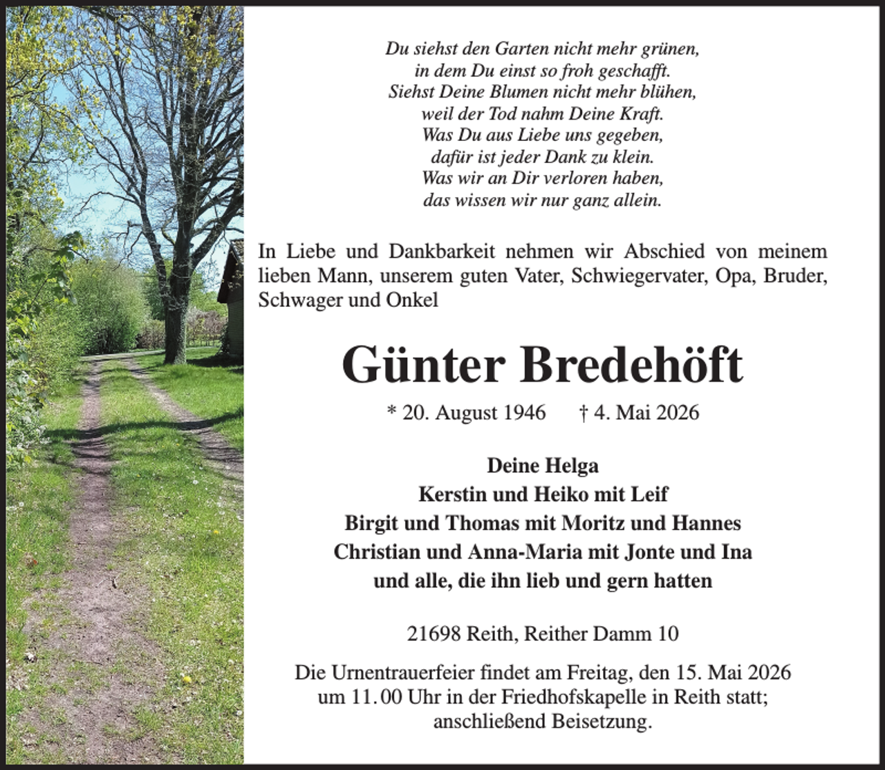 <p>Du siehst den Garten nicht mehr grünen,<br />in dem Du einst so froh geschafft.<br />Siehst Deine Blumen nicht mehr blühen,<br />weil der Tod nahm Deine Kraft.<br />Was Du aus Liebe uns gegeben,<br />dafür ist jeder Dank zu klein.<br />Was wir an Dir verloren haben,<br />das wissen wir nur ganz allein.</p><p>In Liebe und Dankbarkeit nehmen wir Abschied von meinem<br />lieben Mann, unserem guten Vater, Schwiegervater, Opa, Bruder,<br />Schwager und Onkel</p><p>Günter Bredehöft<br />* 20. August 1946</p><p>† 4. Mai 2026</p><p>Deine Helga<br />Kerstin und Heiko mit Leif<br />Birgit und Thomas mit Moritz und Hannes<br />Christian und Anna-Maria mit Jonte und Ina<br />und alle, die ihn lieb und gern hatten<br />21698 Reith, Reither Damm 10<br />Die Urnentrauerfeier findet am Freitag, den 15. Mai 2026<br />um 11. 00 Uhr in der Friedhofskapelle in Reith statt;<br />anschließend Beisetzung.</p>