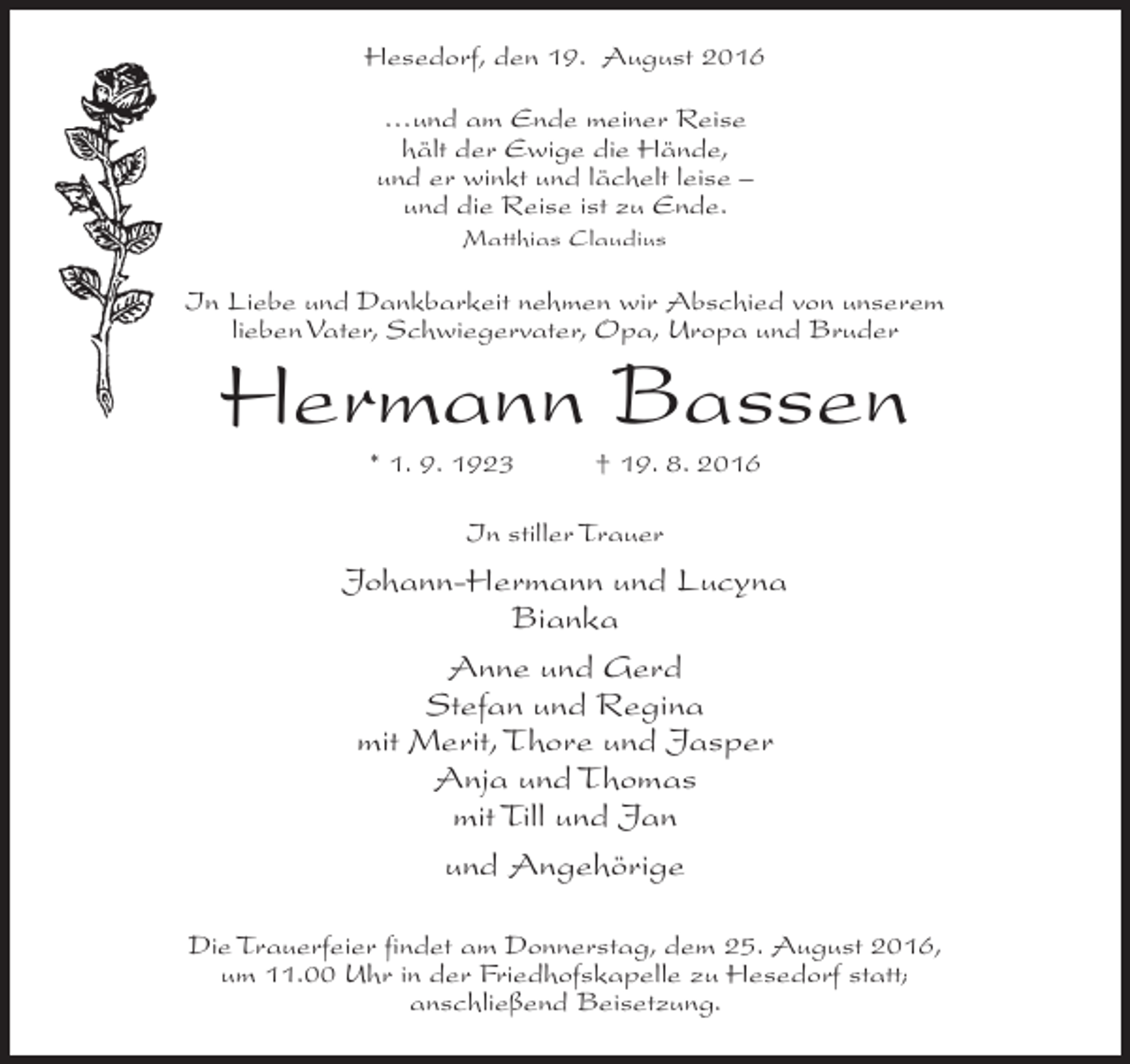 <p>Hesedorf, den 19. August 2016<br />…und am Ende meiner Reise<br />hält der Ewige die Hände,<br />und er winkt und lächelt leise –<br />und die Reise ist zu Ende.<br />Matthias Claudius</p><p>In Liebe und Dankbarkeit nehmen wir Abschied von unserem<br />lieben Vater, Schwiegervater, Opa, Uropa und Bruder</p><p>Hermann Bassen<br />* 1. 9. 1923</p><p>† 19. 8. 2016</p><p>In stiller Trauer</p><p>Johann-Hermann und Lucyna<br />Bianka<br />Anne und Gerd<br />Stefan und Regina<br />mit Merit, Thore und Jasper<br />Anja und Thomas<br />mit Till und Jan<br />und Angehörige<br />Die Trauerfeier findet am Donnerstag, dem 25. August 2016,<br />um 11.00 Uhr in der Friedhofskapelle zu Hesedorf statt;<br />anschließend Beisetzung.</p>