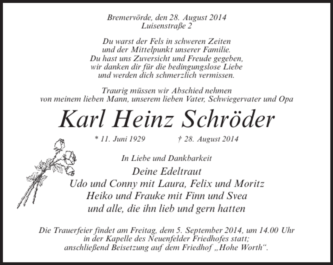 <p>Bremervörde, den 28. August 2014<br />Luisenstraße 2<br />Du warst der Fels in schweren Zeiten<br />und der Mittelpunkt unserer Familie.<br />Du hast uns Zuversicht und Freude gegeben,<br />wir danken dir für die bedingungslose Liebe<br />und werden dich schmerzlich vermissen.<br />Traurig müssen wir Abschied nehmen<br />von meinem lieben Mann, unserem lieben Vater, Schwiegervater und Opa</p><p>Karl Heinz Schröder<br />* 11. Juni 1929 † 28. August 2014</p><p>In Liebe und Dankbarkeit</p><p>Deine Edeltraut<br />Udo und Conny mit Laura, Felix und Moritz<br />Heiko und Frauke mit Finn und Svea<br />und alle, die ihn lieb und gern hatten<br />Die Trauerfeier findet am Freitag, dem 5. September 2014, um 14.00 Uhr<br />in der ­ apelle des Neuenfelder Friedhofes statt;<br />K<br />anschließend Beisetzung auf dem Friedhof „Hohe Worth“.</p>
