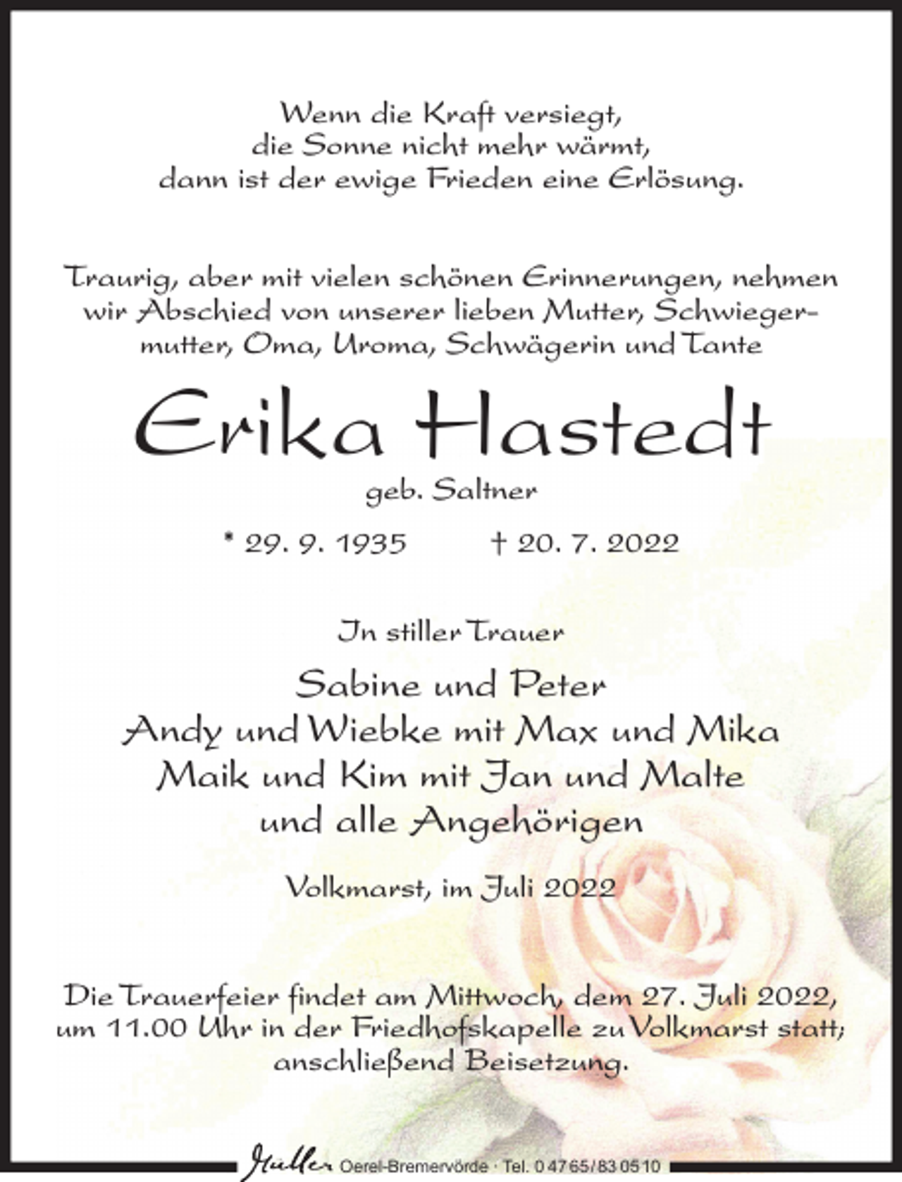 <p>Wenn die Kraft versiegt,<br />die Sonne nicht mehr wärmt,<br />dann ist der ewige Frieden eine Erlösung.<br />Traurig, aber mit vielen schönen Erinnerungen, nehmen<br />wir Abschied von unserer lieben Mutter, Schwiegermutter, Oma, Uroma, Schwägerin und Tante</p><p>Erika Hastedt<br />geb. Saltner</p><p>* 29. 9. 1935</p><p>† 20. 7. 2022</p><p>In stiller Trauer</p><p>Sabine und Peter<br />Andy und Wiebke mit Max und Mika<br />Maik und Kim mit Jan und Malte<br />und alle Angehörigen<br />Volkmarst, im Juli 2022<br />Die Trauerfeier findet am Mittwoch, dem 27. Juli 2022,<br />um 11.00 Uhr in der Friedhofskapelle zu Volkmarst statt;<br />anschließend Beisetzung.<br />Oerel-Bremervörde ∙ Tel. 0 47 65 /83 05 10</p>