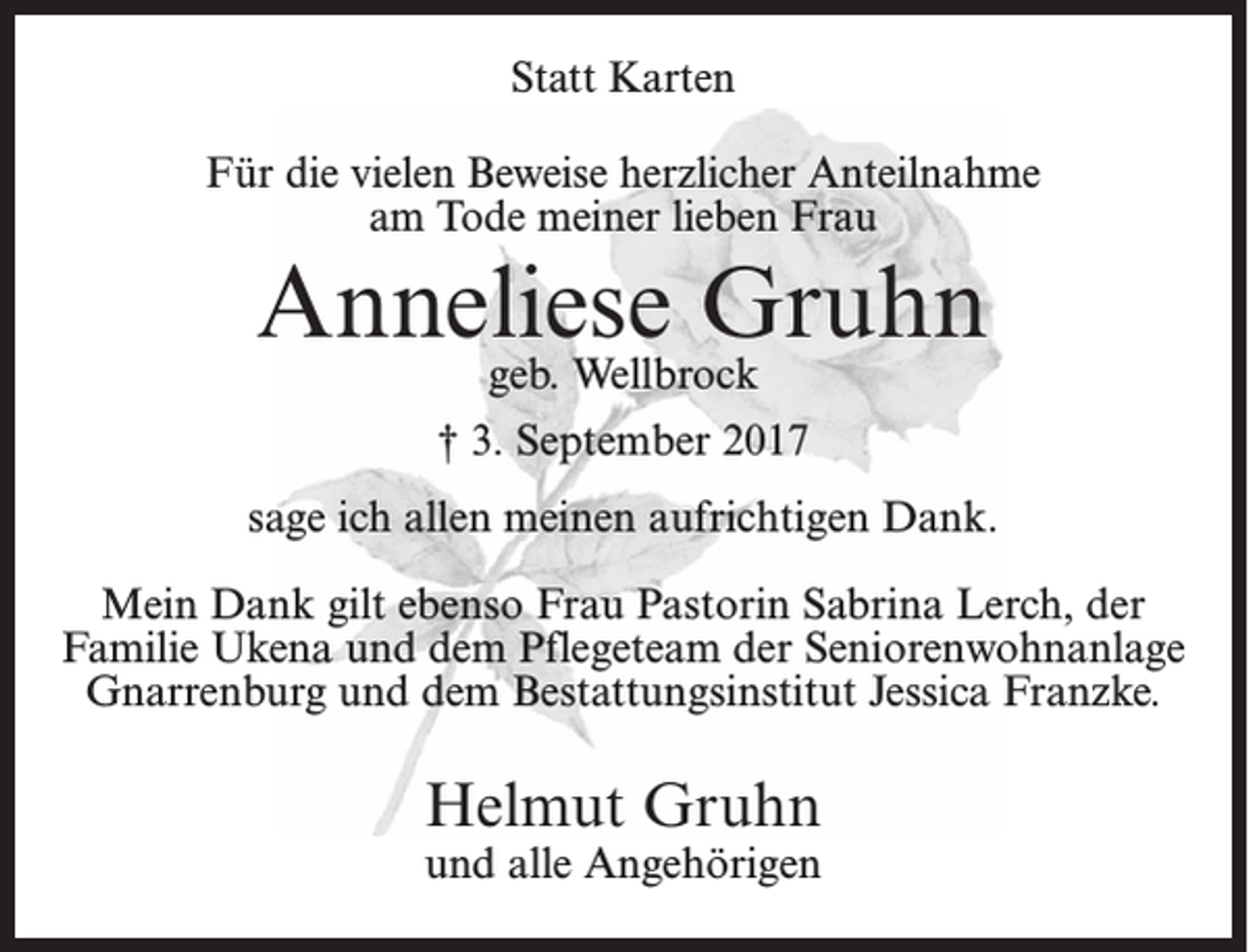 <p>Statt Karten<br />Für die vielen Beweise herzlicher Anteilnahme<br />am Tode meiner lieben Frau</p><p>Anneliese Gruhn<br />geb. Wellbrock</p><p>† 3. September 2017<br />sage ich allen meinen aufrichtigen Dank.<br />Mein Dank gilt ebenso Frau Pastorin Sabrina Lerch, der<br />Familie Ukena und dem Pflegeteam der Seniorenwohnanlage<br />Gnarrenburg und dem Bestattungsinstitut Jessica Franzke.</p><p>Helmut Gruhn</p><p>und alle Angehörigen</p>