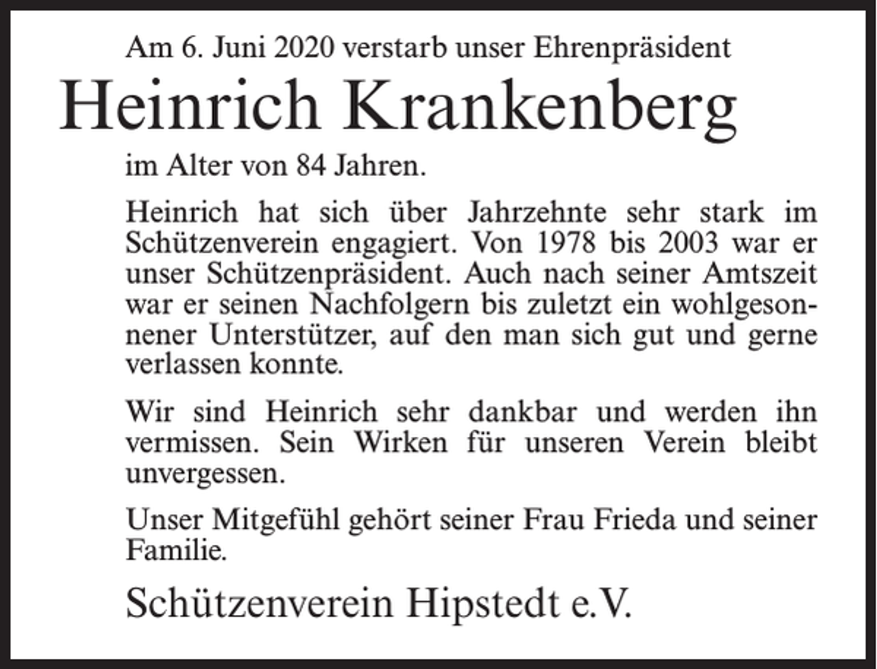 <p>Am 6. Juni 2020 verstarb unser Ehrenpräsident</p><p>Heinrich Krankenberg<br />im Alter von 84 Jahren.<br />Heinrich hat sich über Jahrzehnte sehr stark im<br />Schützenverein engagiert. Von 1978 bis 2003 war er<br />unser Schützenpräsident. Auch nach seiner Amtszeit<br />war er seinen Nachfolgern bis zuletzt ein wohlgesonnener Unterstützer, auf den man sich gut und gerne<br />verlassen konnte.<br />Wir sind Heinrich sehr dankbar und werden ihn<br />vermissen. Sein Wirken für unseren Verein bleibt<br />unvergessen.<br />Unser Mitgefühl gehört seiner Frau Frieda und seiner<br />Familie.</p><p>Schützenverein Hipstedt e.V.</p>