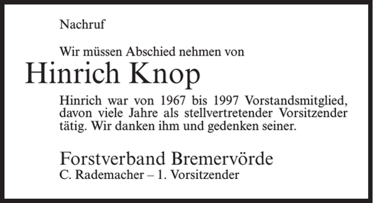 <p>Nachruf<br />Wir müssen Abschied nehmen von</p><p>Hinrich Knop</p><p>Hinrich war von 1967 bis 1997 Vorstandsmitglied,<br />davon viele Jahre als stellvertretender Vorsitzender<br />tätig. Wir danken ihm und gedenken seiner.</p><p>Forstverband Bremervörde<br />C. Rademacher – 1. Vorsitzender</p>