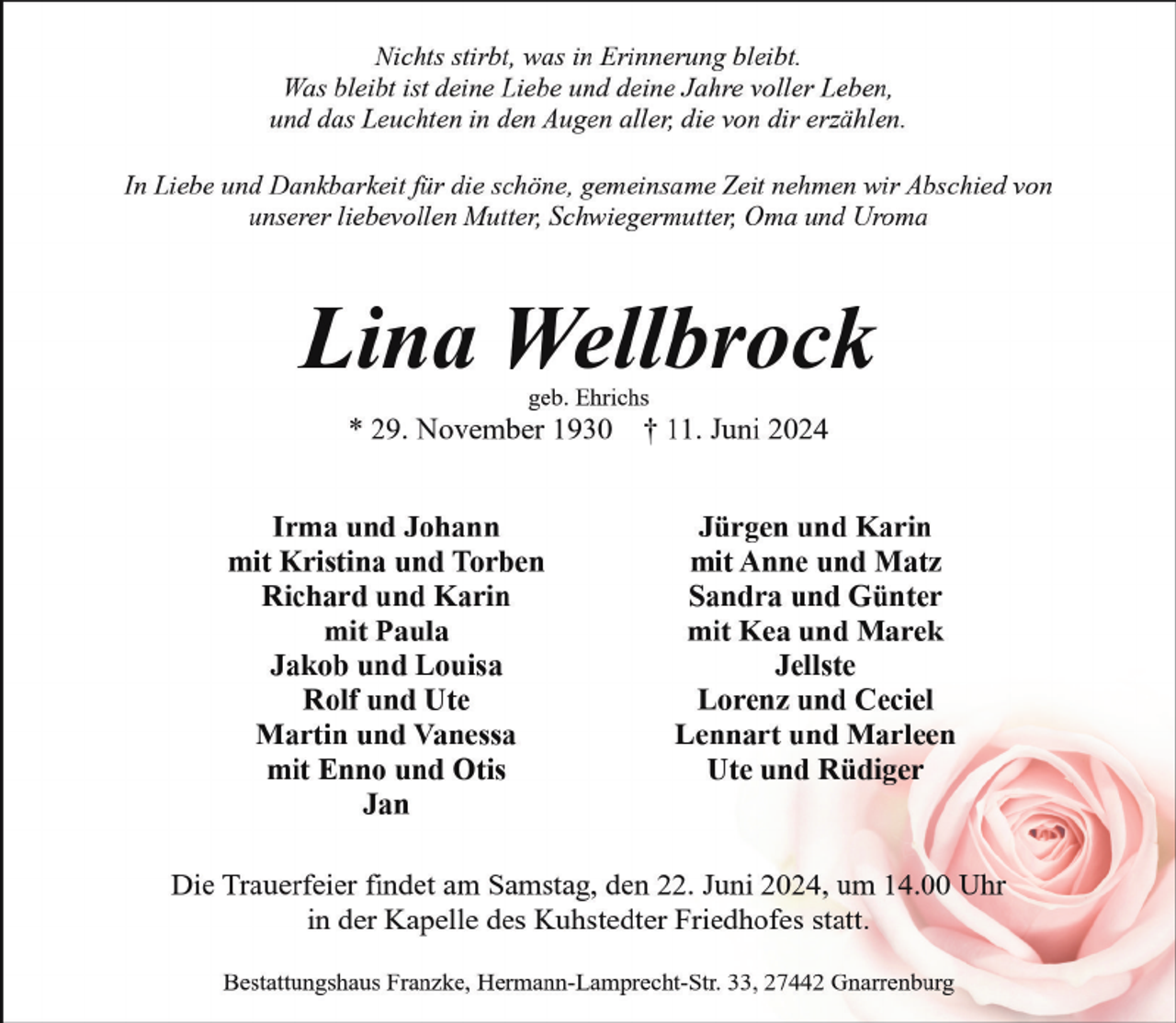 <p>Nichts stirbt, was in Erinnerung bleibt.<br />Was bleibt ist deine Liebe und deine Jahre voller Leben,<br />und das Leuchten in den Augen aller, die von dir erzählen.<br />In Liebe und Dankbarkeit für die schöne, gemeinsame Zeit nehmen wir Abschied von<br />unserer liebevollen Mutter, Schwiegermutter, Oma und Uroma</p><p>Lina Wellbrock<br />geb. Ehrichs</p><p>* 29. November 1930<br />Irma und Johann<br />mit Kristina und Torben<br />Richard und Karin<br />mit Paula<br />Jakob und Louisa<br />Rolf und Ute<br />Martin und Vanessa<br />mit Enno und Otis<br />Jan</p><p>† 11. Juni 2024<br />Jürgen und Karin<br />mit Anne und Matz<br />Sandra und Günter<br />mit Kea und Marek<br />Jellste<br />Lorenz und Ceciel<br />Lennart und Marleen<br />Ute und Rüdiger</p><p>Die Trauerfeier findet am Samstag, den 22. Juni 2024, um 14.00 Uhr<br />in der Kapelle des Kuhstedter Friedhofes statt.<br />Bestattungshaus Franzke, Hermann-Lamprecht-Str. 33, 27442 Gnarrenburg</p>