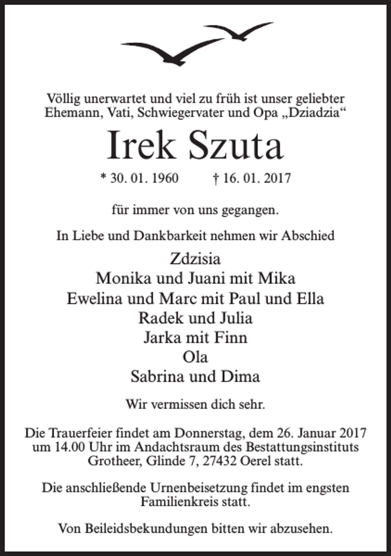 <p>Völlig unerwartet und viel zu früh ist unser geliebter<br />Ehemann, Vati, Schwiegervater und Opa „Dziadzia“</p><p>Irek Szuta<br />* 30. 01. 1960 † 16. 01. 2017<br />für immer von uns gegangen.<br />In Liebe und Dankbarkeit nehmen wir Abschied</p><p>Zdzisia<br />Monika und Juani mit Mika<br />Ewelina und Marc mit Paul und Ella<br />Radek und Julia<br />Jarka mit Finn<br />Ola<br />Sabrina und Dima<br />Wir vermissen dich sehr.<br />Die Trauerfeier findet am Donnerstag, dem 26. Januar 2017<br />um 14.00 Uhr im Andachtsraum des Bestattungsinstituts<br />Grotheer, Glinde 7, 27432 Oerel statt.<br />Die anschließende Urnenbeisetzung findet im engsten<br />Familienkreis statt.<br />Von Beileidsbekundungen bitten wir abzusehen.</p>