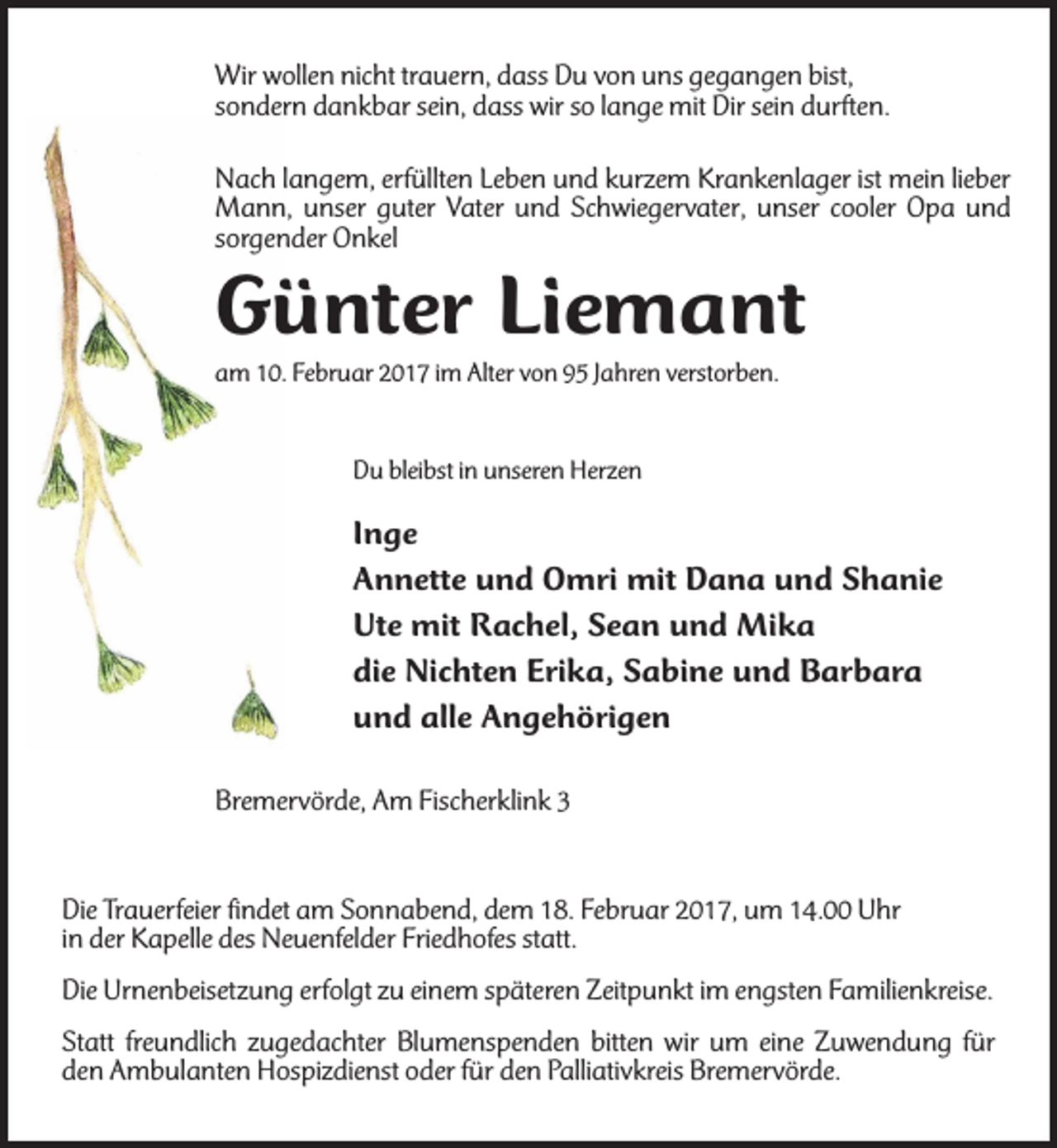 <p>Wir wollen nicht trauern, dass Du von uns gegangen bist,<br />sondern dankbar sein, dass wir so lange mit Dir sein durften.<br />Nach langem, erfüllten Leben und kurzem Krankenlager ist mein lieber<br />Mann, unser guter Vater und Schwiegervater, unser cooler Opa und<br />sorgender Onkel</p><p>Günter Liemant<br />am 10. Februar 2017 im Alter von 95 Jahren verstorben.<br />Du bleibst in unseren Herzen</p><p>Inge<br />Annette und Omri mit Dana und Shanie<br />Ute mit Rachel, Sean und Mika<br />die Nichten Erika, Sabine und Barbara<br />und alle Angehörigen<br />Bremervörde, Am Fischerklink 3</p><p>Die Trauerfeier findet am Sonnabend, dem 18. Februar 2017, um 14.00 Uhr<br />in der Kapelle des Neuenfelder Friedhofes statt.<br />Die Urnenbeisetzung erfolgt zu einem späteren Zeitpunkt im engsten Familienkreise.<br />Statt freundlich zugedachter Blumenspenden bitten wir um eine Zuwendung für<br />den Ambulanten Hospizdienst oder für den Palliativkreis Bremervörde.</p>