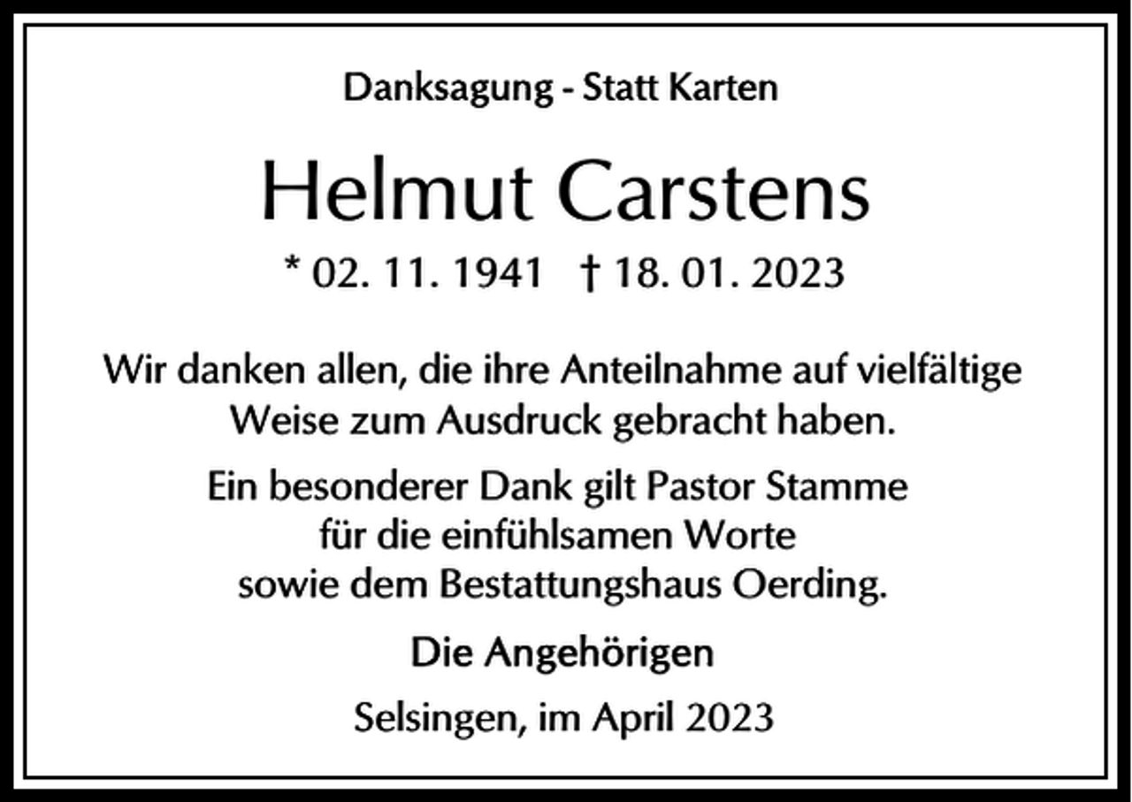 <p>Helmut Carstens<br />* 02. 11. 1941 † 18. 01. 2023<br />Wir danken allen, die ihre Anteilnahme auf vielfältige<br />Weise zum Ausdruck gebracht haben.<br />Ein besonderer Dank gilt Pastor Stamme<br />für die einfühlsamen Worte<br />sowie dem Bestattungshaus Oerding.<br />Selsingen, im April 2023</p>