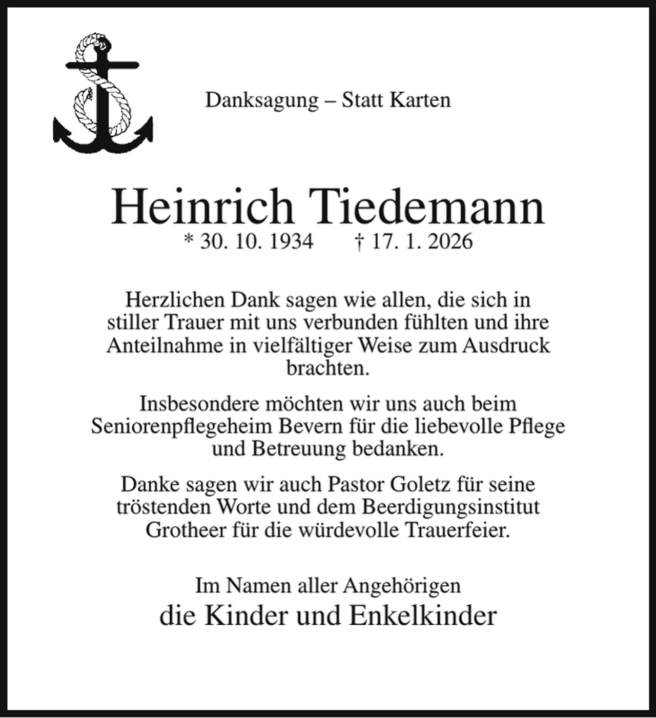<p>Danksagung – Statt Karten</p><p>Heinrich<br />Tiedemann<br />* 30. 10. 1934<br />† 17. 1. 2026<br />Herzlichen Dank sagen wie allen, die sich in<br />stiller Trauer mit uns verbunden fühlten und ihre<br />Anteilnahme in vielfältiger Weise zum Ausdruck<br />brachten.<br />Insbesondere möchten wir uns auch beim<br />Seniorenpflegeheim Bevern für die liebevolle Pflege<br />und Betreuung bedanken.<br />Danke sagen wir auch Pastor Goletz für seine<br />tröstenden Worte und dem Beerdigungsinstitut<br />Grotheer für die würdevolle Trauerfeier.<br />Im Namen aller Angehörigen</p><p>die Kinder und Enkelkinder</p>