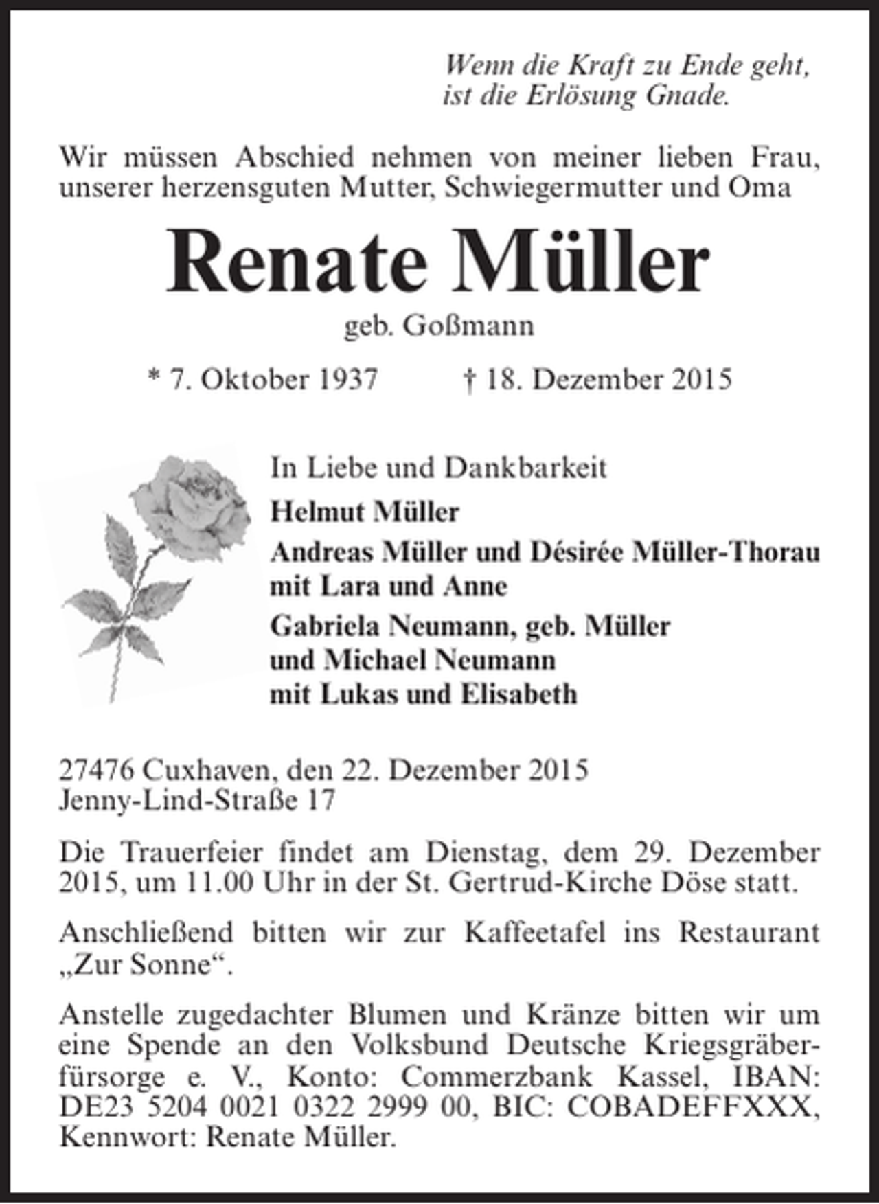 <p>Wenn die Kraft zu Ende geht,<br />ist die ErlÃ¶sung Gnade.<br />Wir mÃ¼ssen Abschied nehmen von meiner lieben Frau,<br />unserer herzensguten Mutter, Schwiegermutter und Oma</p><p>Renate MÃ¼ller<br />geb. GoÃŸmann</p><p>* 7. Oktober 1937</p><p>Â† 18. Dezember 2015</p><p>In Liebe und Dankbarkeit<br />Helmut MÃ¼ller<br />Andreas MÃ¼ller und DÃ©sirÃ©e MÃ¼ller-Thorau<br />mit Lara und Anne<br />Gabriela Neumann, geb. MÃ¼ller<br />und Michael Neumann<br />mit Lukas und Elisabeth<br />27476 Cuxhaven, den 22. Dezember 2015<br />Jenny-Lind-StraÃŸe 17<br />Die Trauerfeier findet am Dienstag, dem 29. Dezember<br />2015, um 11.00 Uhr in der St. Gertrud-Kirche DÃ¶se statt.<br />AnschlieÃŸend bitten wir zur Kaffeetafel ins Restaurant<br />Â„Zur SonneÂ“.<br />Anstelle zugedachter Blumen und KrÃ¤nze bitten wir um<br />eine Spende an den Volksbund Deutsche KriegsgrÃ¤berÂ­<br />fÃ¼rsorge e. V., Konto: Commerzbank Kassel, IBAN:<br />DE23 5204 0021 032999 00, BIC: COBADEFFXXX,<br />K<br />Â­ ennwort: Renate MÃ¼ller.</p>