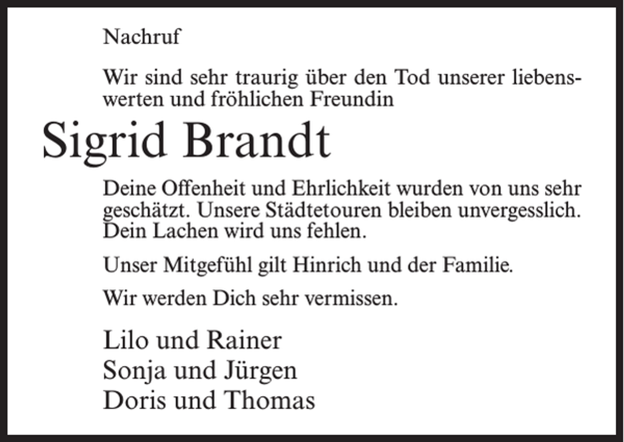 <p>Nachruf<br />Wir sind sehr traurig über den Tod unserer liebenswerten und fröhlichen Freundin</p><p>Sigrid Brandt</p><p>Deine Offenheit und Ehrlichkeit wurden von uns sehr<br />geschätzt. Unsere Städtetouren bleiben unvergesslich.<br />Dein Lachen wird uns fehlen.<br />Unser Mitgefühl gilt Hinrich und der Familie.<br />Wir werden Dich sehr vermissen.</p><p>Lilo und Rainer<br />Sonja und Jürgen<br />Doris und Thomas</p>