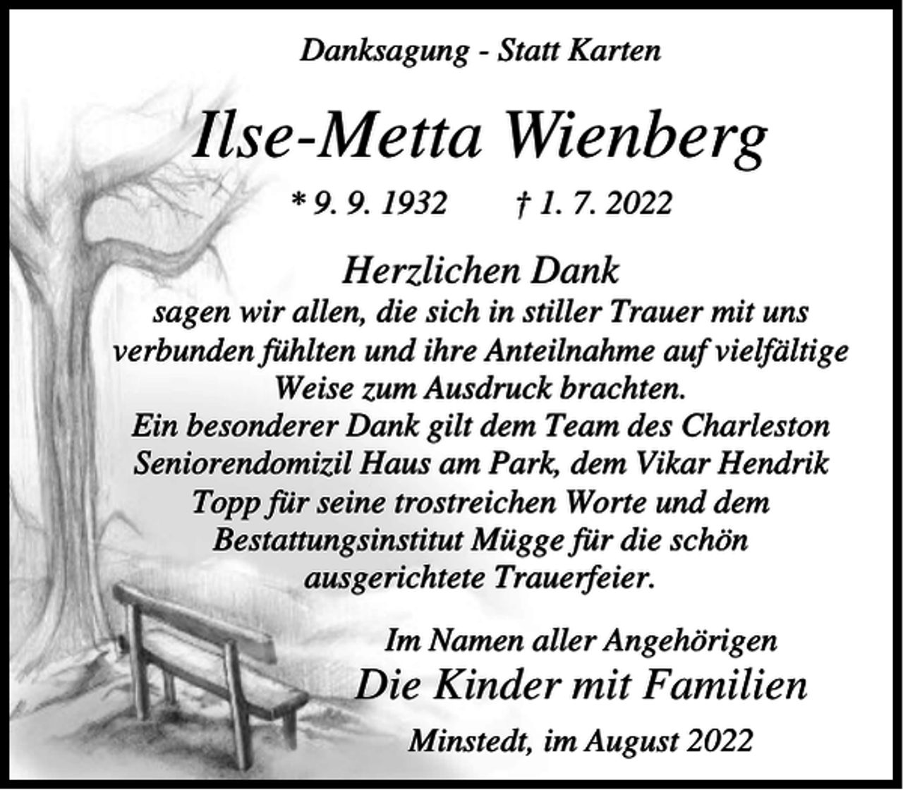 <p>Danksagung - Statt Karten</p><p>Ilse-Metta Wienberg<br />* 9. 9. 1932</p><p>† 1. 7. 2022</p><p>Herzlichen Dank<br />sagen wir allen, die sich in stiller Trauer mit uns<br />verbunden fühlten und ihre Anteilnahme auf vielfältige<br />Weise zum Ausdruck brachten.<br />Ein besonderer Dank gilt dem Team des Charleston<br />Seniorendomizil Haus am Park, dem Vikar Hendrik<br />Topp für seine trostreichen Worte und dem<br />Bestattungsinstitut Mügge für die schön<br />ausgerichtete Trauerfeier.<br />Im Namen aller Angehörigen</p><p>Die Kinder mit Familien<br />Minstedt, im August 2022</p>