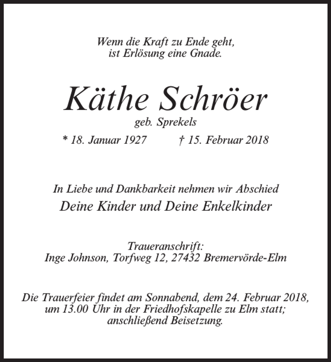 <p>Wenn die Kraft zu Ende geht,<br />ist Erlösung eine Gnade.</p><p>Käthe Schröer<br />geb. Sprekels</p><p>* 18. Januar 1927 † 15. Februar 2018</p><p>In Liebe und Dankbarkeit nehmen wir Abschied</p><p>Deine Kinder und Deine Enkelkinder<br />Traueranschrift:<br />Inge Johnson, Torfweg 12, 27432 Bremervörde-Elm<br />Die Trauerfeier findet am Sonnabend, dem 24. Februar 2018,<br />um 13.00 Uhr in der Friedhofskapelle zu Elm statt;<br />anschließend Beisetzung.</p>