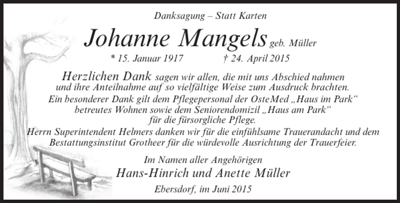 <p>Danksagung – Statt Karten</p><p>Johanne Mangels</p><p>geb. Müller<br />* 15. Januar 1917 † 24. April 2015</p><p>Herzlichen Dank sagen wir allen, die mit uns Abschied nahmen<br />und ihre Anteilnahme auf so vielfältige Weise zum Ausdruck brachten.<br />Ein besonderer Dank gilt dem Pflegepersonal der OsteMed „Haus im Park“<br />betreutes Wohnen sowie dem Seniorendomizil „Haus am Park“<br />für die fürsorgliche Pflege.<br />Herrn Superintendent Helmers danken wir für die einfühlsame Trauerandacht und dem<br />Bestattungsinstitut Grotheer für die würdevolle Ausrichtung der Trauerfeier.<br />Im Namen aller Angehörigen</p><p>Hans-Hinrich und Anette Müller<br />Ebersdorf, im Juni 2015</p>
